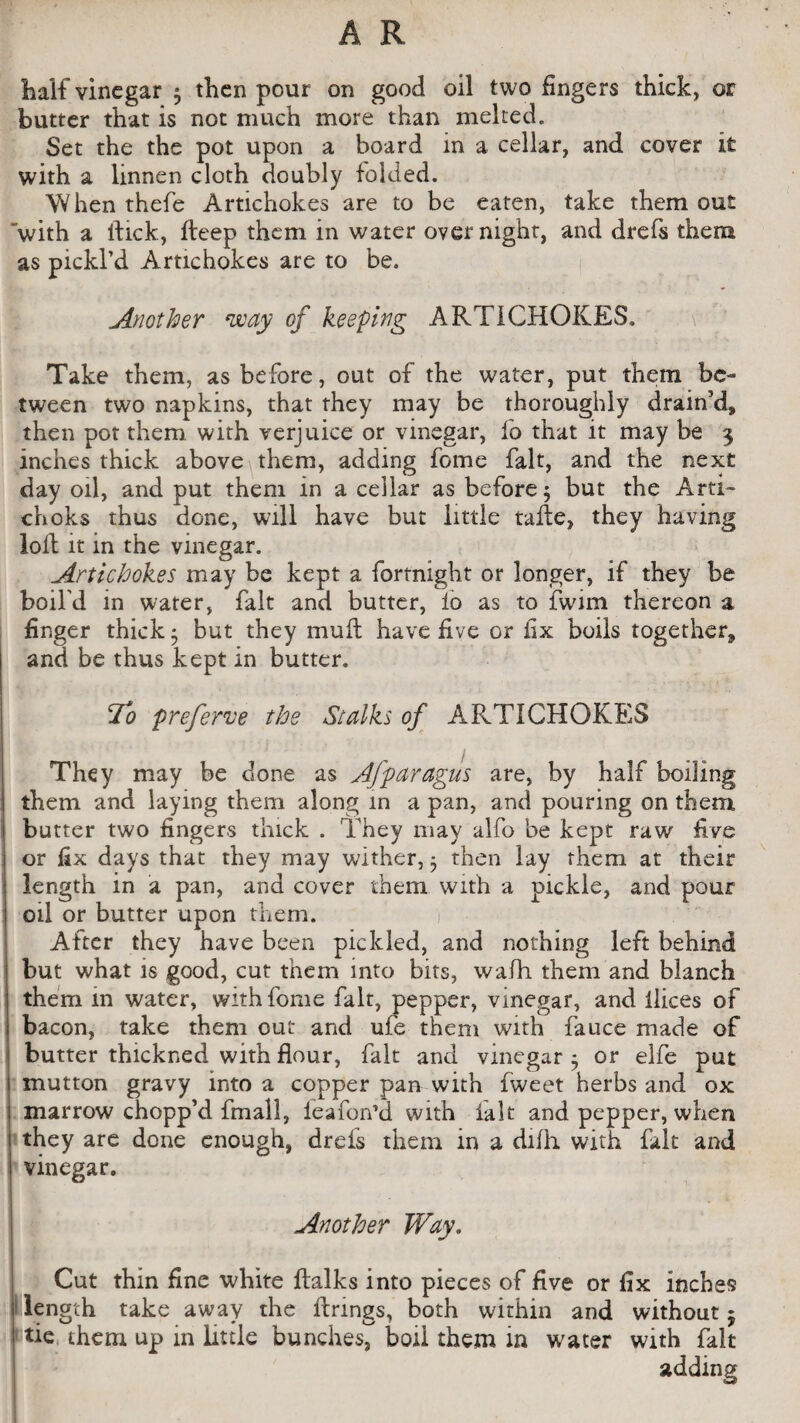 half vinegar * then pour on good oil two fingers thick, or butter that is not much more than melted. Set the the pot upon a board in a cellar, and cover it with a linnen cloth doubly folded. When thefe Artichokes are to be eaten, take them out 'with a fiick, fieep them in water overnight, and drefs them as pickl’d Artichokes are to be. Another way of keeping ARTICHOKES, Take them, as before, out of the water, put them be¬ tween two napkins, that they may be thoroughly drain’d, then pot them with verjuice or vinegar, fo that it may be 3 inches thick above them, adding fome fait, and the next day oil, and put them in a cellar as before 5 but the Arti- choks thus done, will have but little tafie, they having loft it in the vinegar. Artichokes may be kept a fortnight or longer, if they be boil'd in water, fait and butter, lo as to fwim thereon a finger thick 5 but they muft have five or fix boils together, and be thus kept in butter. To preferve the Stalks of ARTICHOKES They may be done as Afparagus are, by half boiling them and laying them along in a pan, and pouring on them butter two fingers thick . They may alfo be kept raw five or fix days that they may wither, 5 then lay them at their length in a pan, and cover them with a pickle, and pour I oil or butter upon them. After they have been pickled, and nothing left behind but what is good, cut them into bits, wafh them and blanch them in water, with fome fait, pepper, vinegar, and ilices of bacon, take them out and ufe them with fauce made of butter thickned with flour, fait and vinegar ^ or elfe put mutton gravy into a copper pan with fweet herbs and ox marrow chopp’d fmall, ieafon’d with fait and pepper, when they are done enough, drefs them in a difh with fait and vinegar. Another Way. Cut thin fine white fialks into pieces of five or fix inches length take away the firings, both within and without $ 1tie them up in little bunches, boil them in water with fait