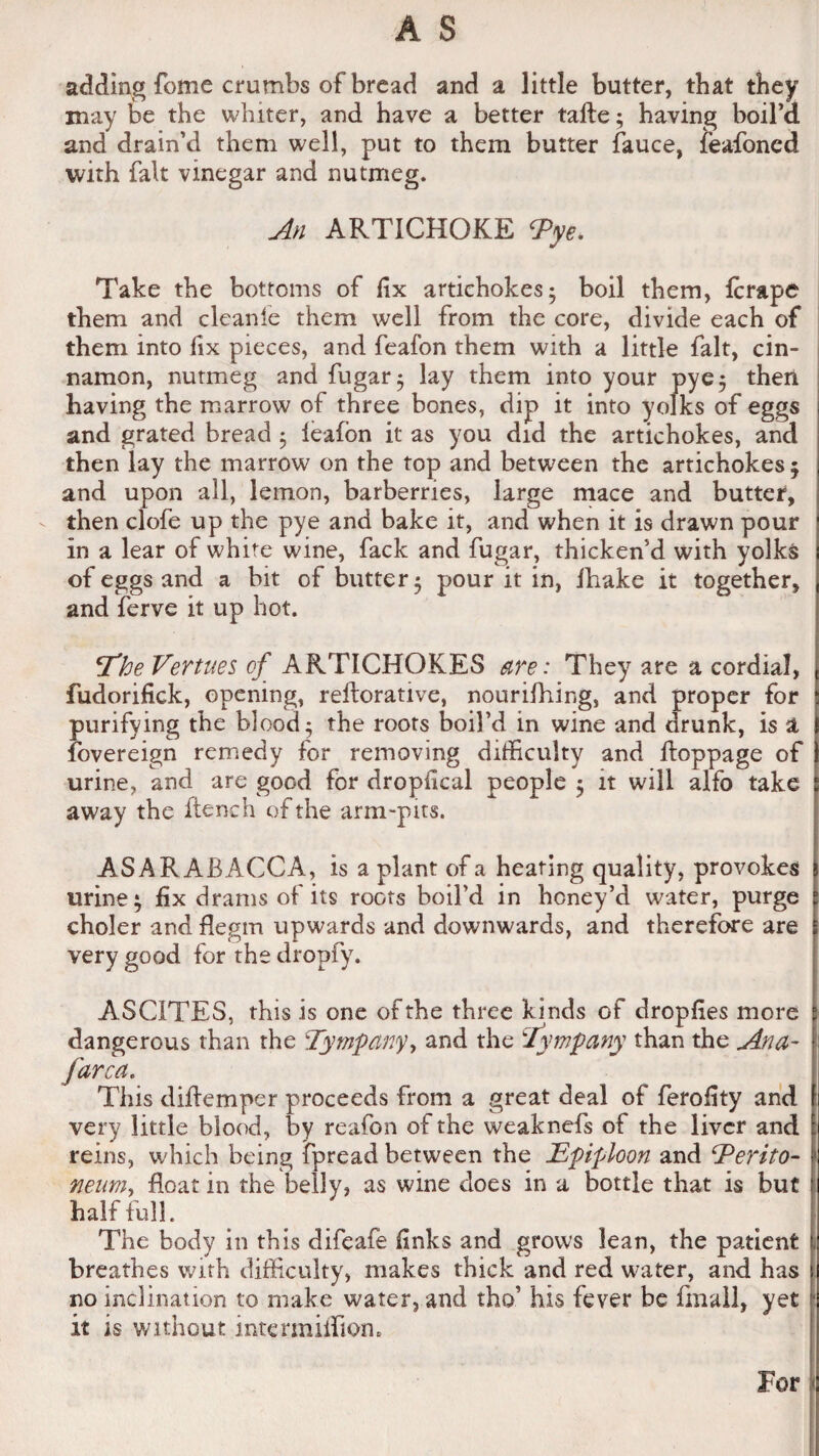 adding fome crumbs of bread and a little butter, that they may be the whiter, and have a better tafte; having boil a and drain’d them well, put to them butter fauce, feafoncd with fait vinegar and nutmeg. An ARTICHOKE <Pye. Take the bottoms of fix artichokes* boil them, fcrape them and cleanie them well from the core, divide each of them into fix pieces, and feafon them with a little fait, cin¬ namon, nutmeg and fugar; lay them into your pye; then having the marrow of three bones, dip it into yolks of eggs and grated bread ; leafon it as you did the artichokes, and then lay the marrow on the top and between the artichokes ; and upon all, lemon, barberries, large mace and butter, then clofe up the pye and bake it, and when it is drawn pour in a lear of white wine, fack and fugar, thicken’d with yolks of eggs and a bit of butter 5 pour it in, ihake it together, and ferve it up hot. \*TheVertues c£ ARTICHOKES are: They are a cordial, fudorifick, opening, reflorative, nourifhing, and proper for purifying the blood; the roots boil’d in wine and drunk, is 1 Sovereign remedy for removing difficulty and floppage of urine, and are good for dropfical people ; it will alfo take away the flench of the arm-pits. ASARABACCA, is a plant of a heating quality, provokes urine; fix drams of its roots boil’d in honey’d water, purge choler and Begin upwards and downwards, and therefore are very good for the dropfy. ASCITES, this is one of the three kinds of dropfies more dangerous than the Tympany, and the Tympany than the Ana- farca. This diflemper proceeds from a great deal of ferofity and very little blood, by reafon of the weaknefs of the liver and reins, which being fpread between the Epiploon and Terito- rieum^ float in the belly, as wine does in a bottle that is but half full. The body in this difeafe finks and grows lean, the patient breathes with difficulty, makes thick and red water, and has no inclination to make water, and tho’ his fever be fmall, yet it is without inter million. For