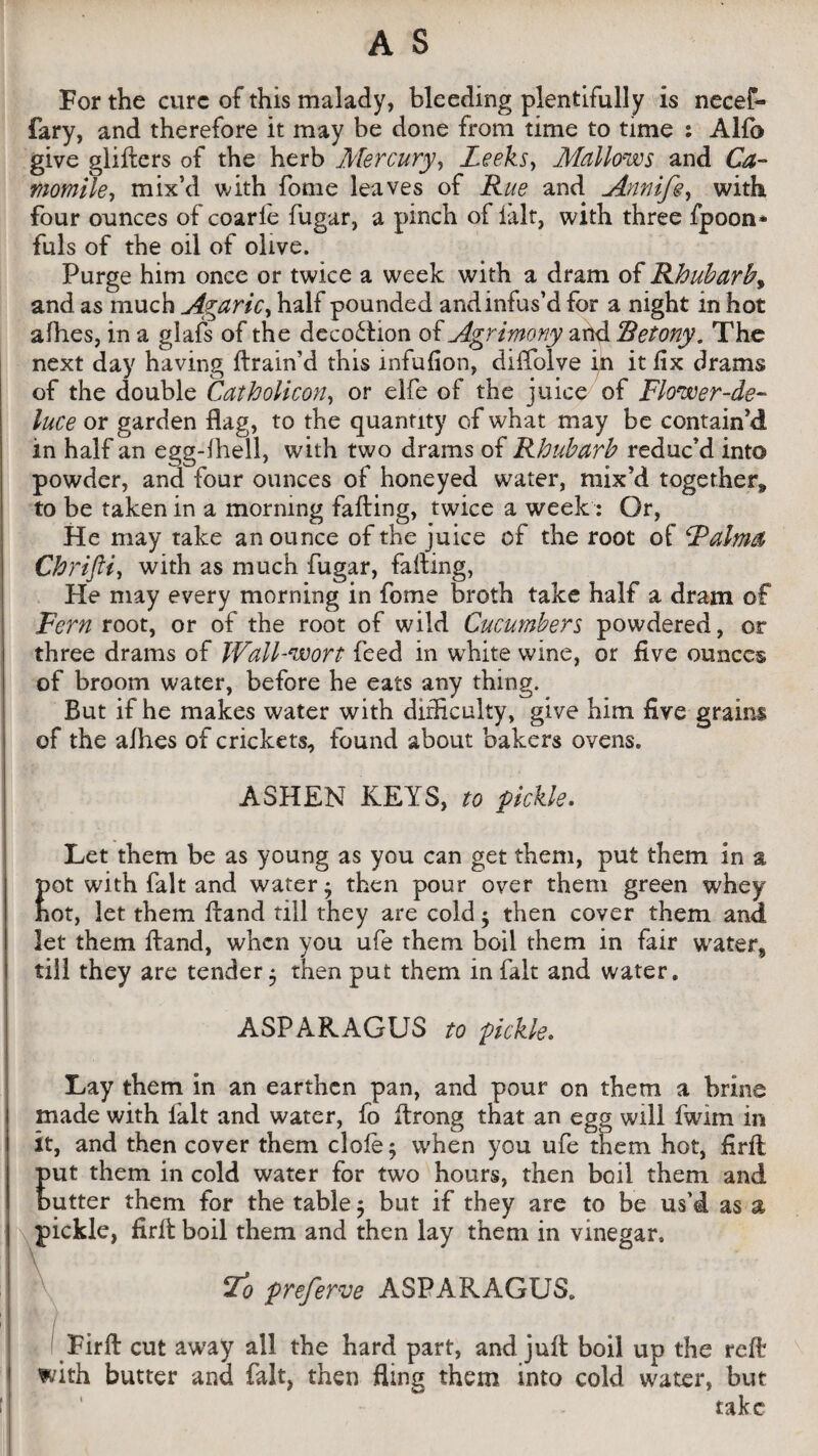 For the cure of this malady, bleeding plentifully is necef- fary, and therefore it may be done from time to time : Alfb give gliflers of the herb Mercury, Leeks, Mallows and Ca¬ momile, mix’d with fome leaves of Rue and Annife, with, four ounces of coarle fugar, a pinch of fait, with three fpoon* fuls of the oil of olive. Purge him once or twice a week with a dram of Rhubarb, and as much Agaric, half pounded and infus’d for a night in hot afhes, in a glafs of the decodion of Agrimony and Retony. The next day having flrain’d this infufion, diffolve in it fix drams of the double Catholicon, or elfe of the juice of Flower-de- luce or garden flag, to the quantity of what may be contain’d in half an egg-fhell, with two drams of Rhubarb reduc’d into powder, and four ounces of honeyed water, mix’d together^ to be taken in a morning failing, twice a week: Or, He may take an ounce of the juice of the root of Raima Chrifti, with as much fugar, failing, He may every morning in fome broth take half a dram of Fern root, or of the root of wild Cucumbers powdered, or three drams of Wall-wort feed in white wine, or five ounces of broom water, before he eats any thing. But if he makes water with difficulty, give him five grains of the afhes of crickets, found about bakers ovens. ASHEN KEYS, to pickle. Let them be as young as you can get them, put them in a pot with fait and water* then pour over them green whey hot, let them fland till they are cold $ then cover them and let them fland, when you ufe them boil them in fair water, till they are tender • then put them in fait and water. ASPARAGUS to pickle. Lay them in an earthen pan, and pour on them a brine made with fait and water, fo ftrong that an egg will fwirn in it, and then cover them dole 5 when you ufe them hot, firfl put them in cold water for two hours, then boil them and butter them for the table $ but if they are to be us’d as a pickle, firfl boil them and then lay them in vinegar. Lo preferve ASPARAGUS. / Firfl cut away all the hard part, and juft boil up the reft with butter and fait, then fling them into cold water, but take