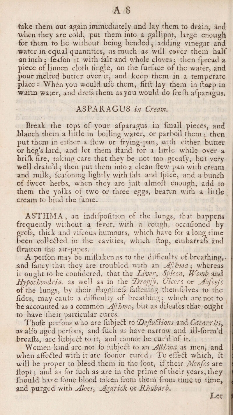 take them out again immediately and lay them to drain, and when they are cold, put them into a gallipot, large enough for them to lie without being bended; adding vinegar and water in equal quantities, as much as will cover them half an inch • fealon it with fait and whole cloves • then fpread a piece of linnen cloth fingle, on the furface of the water, and pour melted butter over it, and keep them in a temperate place : Wh^n you would ufe them, firtt lay them in ffce^p in warm waier, and dreis them as you would do freih afparagus. ASPARAGUS in Cream. Break the tops of your afparagus in fmall pieces, and blanch them a little in boiling water, or parboil them * then put them in either a Hew or frying-pan, with either butter or bog’s lard, and let them Hand tor a little while over a brifk fire, taking care that they be not too gieafy, but very well drain’d; then put them into a clean ftew pan with cream and milk, feafoning lightly with fait and lpice, and a bunch of fweet herbs, when they are juft almott enough, add to them the yolks of two or three eggs, beaten with a little cream to bind the fame. ASTHMA, an indifpofition of the lungs, that happens frequently without a fever, with a cough, occafioned by grois, thick and vifcous humours, which have for a long time been collected in the cavities, which Hop, embarrafs and lfraiten the air-pipes, A perfon may be miHaken as to the difficulty of breathing,- and fancy that they are troubled with an Afthma; whereas it ought to be coniidered, that the Liver, Spleen, Womb and Hypochondria, as well as in the Dropjy. Ulcers or Abfcefs of the lungs, by their flaggineis fattening themfelves to the fides, may cauie a difficulty of breathings which are not to be accounted as a common Afthmaty but as dileafes that ought to have their particular cures, Thofc perfons who are fubjecl to DefluSlions and Catarrhs, as alfo aged perfons, and fuch as have narrow and ill-form’d breads, are fubjtcl to it, and cannot be cur’d of it. Women-kind are not lo iubjeffc to an Afthma as men, and when affecled with it are fooner cured: To effeci which, it will be proper to bleed them in the foot, if their Menfes are ttopt* and as for luch as are in the prime of their years, they fhould hao-e fome blood taken from them from time to time* and purged with Aloes y Ararick or Rhubarb,