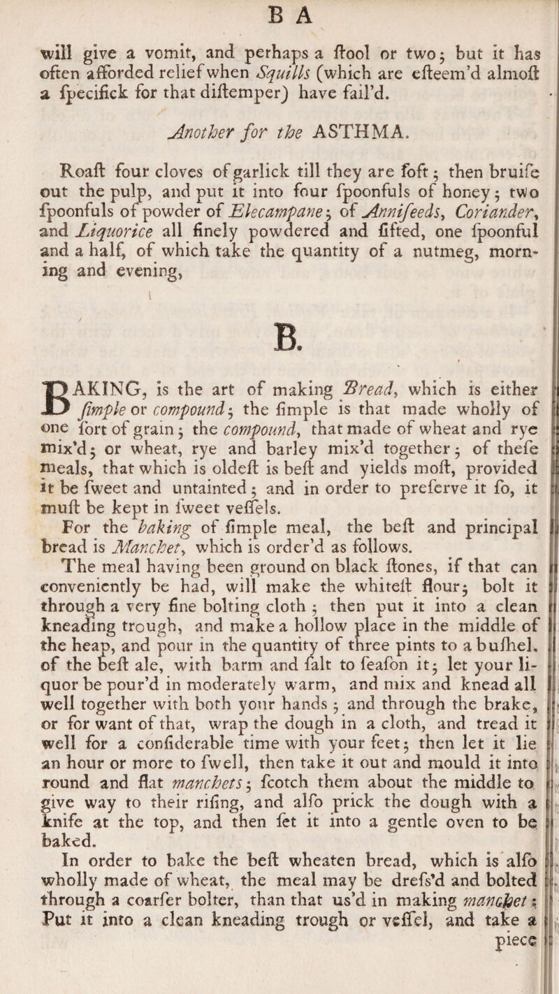 will give a vomit, and perhaps a ftool or two; but it has often afforded relief when Squills (which are efteem’d almoft a fpecifick for that diftemper) have fail’d. Another for the ASTHMA. Roaft four cloves of garlick till they are foft; then bruife out the pulp, and put it into four fpoonfuls of honey; two fpoonfuls of powder of Elecampane; of Annifeeds, Coriander, and Liquorice all finely powdered and lifted, one fpoonful and a half, of which take the quantity of a nutmeg, morn¬ ing and evening, BAKING, is the art of making Bread, which is either Jimple or compound; the fimple is that made wholly of one tort of gram; the compound, that made of wheat and rye mix’d; or wheat, rye and barley mix’d together; of thefe meals, that which is oldefl is bell and yields mod, provided it be fweet and untainted; and in order to preferve it fo, it muff be kept in iweet veffels. For the baking of fimple meal, the belt and principal bread is Marchet, which is order’d as follows. The meal having been ground on black Hones, if that can conveniently be had, will make the whitelt flour; bolt it through a very fine bolting cloth ; then put it into a clean kneading trough, and make a hollow place in the middle of the heap, and pour in the quantity of three pints to abufhel. of the bed ale, with barm and fait to feafon it; let your li¬ quor be pour’d in moderately warm, and mix and knead all well together with both your hands ; and through the brake, or for want of that, wrap the dough in a cloth, and tread it well for a confiderable time with your feet; then let it lie an hour or more to fwell, then take it out and mould it into round and flat manchets; fcotch them about the middle to give way to their riling, and alfo prick the dough with a knife at the top, and then let it into a gentle oven to be baked. In order to bake the heft wheaten bread, which is alfo wholly made of wheat, the meal may be drefs’d and bolted through a coarfer bolter, than that us’d in making manefcet \ Put it into a clean kneading trough or veffel, and take a piece . t« lit