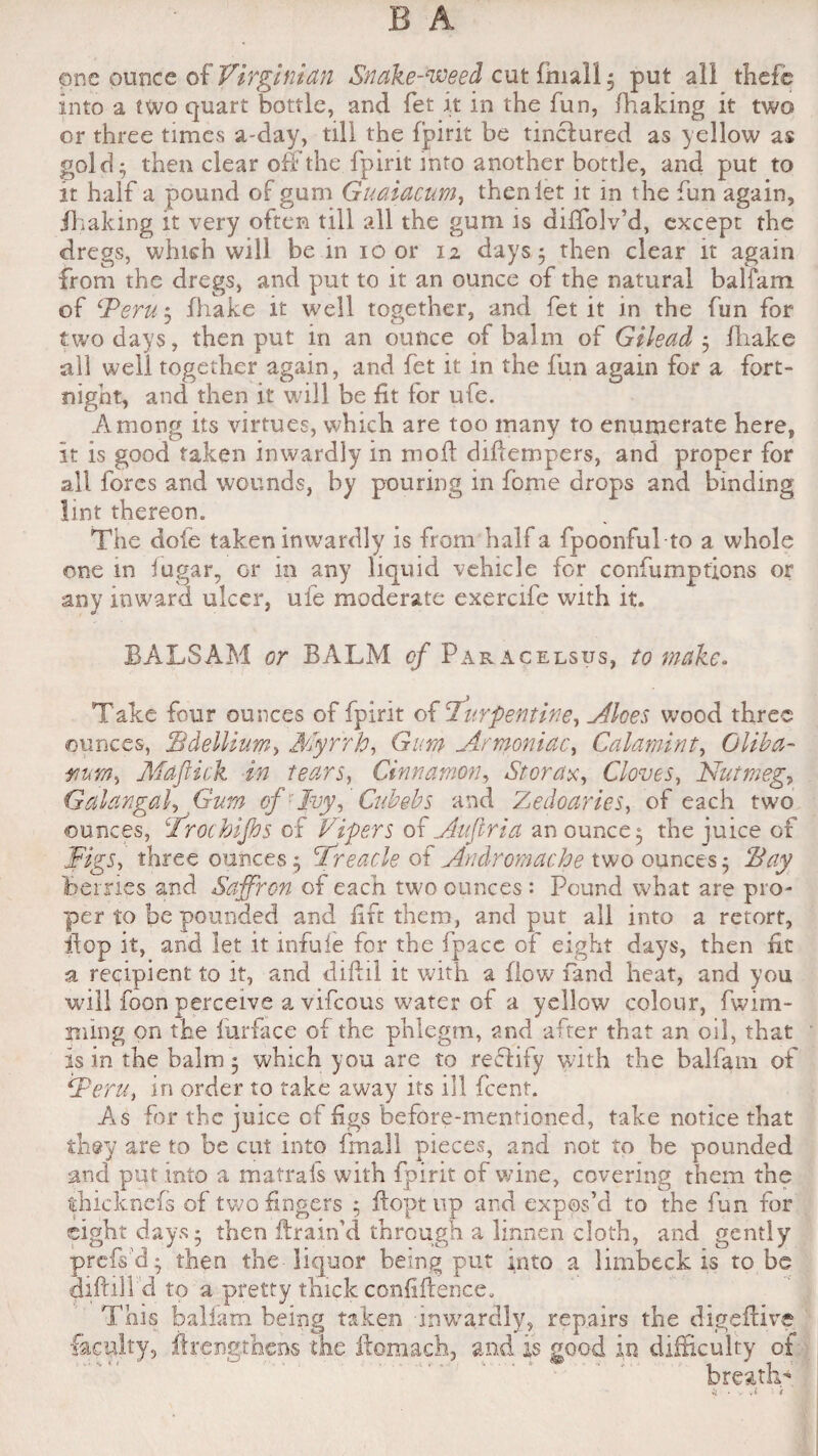 one ounce of Virginian Snake-weed cut fmall ; put all thefc into a two quart bottle, and fet it in the fun, fhaking it two or three times a-day, till the fpirit be tinctured as yellow as gold; then clear off the fpirit into another bottle, and put to it half a pound of gum Guaiacum, then let it in the fun again, ihaking it very often till all the gum is diffolv’d, except the dregs, which will be in io or 12 days; then clear it again from the dregs, and put to it an ounce of the natural balfam of ‘Peru; lhake it well together, and fet it in the fun for two days, then put in an ounce of balm of Gilead ; fhake all well together again, and fet it in the fun again for a fort¬ night, and then it will be fit for ufe. Among its virtues, which are too many to enumerate here, it is good taken inwardly in moil difiernpers, and proper for all fores and wounds, by pouring in fome drops and binding lint thereon. The dole taken inwardly is from half a fpoonfu! to a whole one in iugar, or in any liquid vehicle for confumpfions or any inward ulcer, ufe moderate exercife with it. BALSAM or BALM cf Par acelsus, to make. Take four ounces of fpirit of turpentine, Aloes, wood three ounces, Bdellium, Myrrh, Gum Armoniac, Calamint, Glib a- mm, Maftick in tears, Cinnamon, Storage, Cloves, Nutmeg, Galangal, Gum of1 Ivy, Cubebs and Zedoaries, of each two ounces, Irochijhs of Vipers of Aujlria an ounce; the juice of Figs, three ounces ; Preacle of Andromache two ounces; ‘Bay Bernes and Saffron of each two ounces : Pound what are pro¬ per to be pounded and fife them, and put all into a retort, dop it, and let it infuie for the fpace of eight days, then fit a recipient to it, and diftil it with a (low (and heat, and you will foon perceive a vifeous water of a yellow colour, fwmi¬ ming on the lurface of the phlegm, and after that an oil, that is in the balm; which you are to reffify with the balfam of Peru, in order to take away its ill feent. As for the juice cf figs before-mentioned, take notice that they are to be cut into fmall pieces, and not to be pounded and put into a matrais with fpirit of wine, covering them the thicknefs of two fingers ; (lopt up and expos’d to the fun for eight days; then drain’d through a linnen cloth, and gently prefs'd; then the liquor being put into a limbeck is robe diddl'd to a pretty thick confidence. This balfam being taken inwardly, repairs the digedive faculty, drengthens the domach, and is good in difficulty of breath-