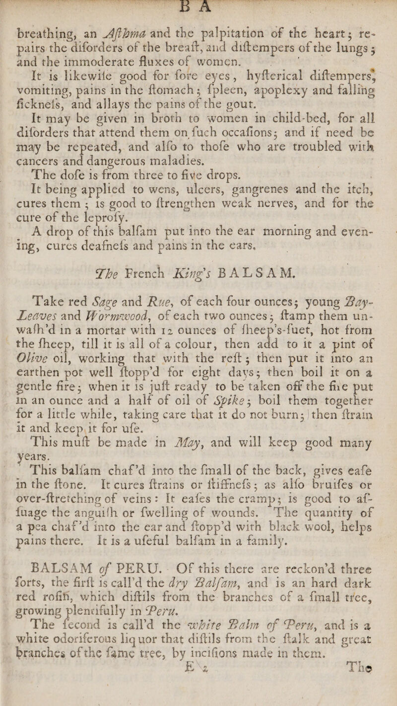 breathing, an Tlfihma and the palpitation of the heart • re¬ pairs the diforders of the bread, and diftempers of the lungs j and the immoderate fluxes of women. It is likewiie good for fore eyes, hvfterical diftempers, vomiting, pains in the ftomach; fpleen, apoplexy and falling ficknels, and allays the pains of the gout. It may be given in broth to women in child-bed, for all diforders that attend them on fuch occafions; and if need be ma/y be repeated, and alfo to thofe who are troubled with cancers and dangerous maladies. The dofe is from three to five drops. It being applied to wens, ulcers, gangrenes and the itch, cures them ; is good to flrengthen weak nerves, and for the cure of the leprofy. A drop of this balfam put into the ear morning and even¬ ing, cures deafnefs and pains in the ears. The French Kings BALSAM. Take red Sage and Rue, of each four ounces 5 young Ray- Leaves and Wormwood, of each two ounces 5 ftamp them un- wafh’d in a mortar with 12 ounces of fheep’s-fuet, hot from the fheep, till it is all of a colour, then add to it a pint of Olive oil, working that with the reft ; then put it into an earthen pot well ftopp’d for eight days; then boil it on a gentle fire ; when it is juft ready to be taken off the fiie put m an ounce and a half of oil of Spike ; boil them together for a little while, taking care that it do not burn; / then drain it and keep it for ufe. This muft be made in May, and will keep good many years. This balfam chaf’d into the fmall of the back, gives eafe in the ftone. It cures drains or ixiffnefs; as alfo bruifes or over-ftretchmg of veins: It eafes the cramp; is good to af- fuage the anguilh or fwelling of wounds. The quantity of a pea chaf’d into the ear and ftopp’d with black wool, helps pains there. It is a ufeful balfam in a family. BALSAM of PERU. Of this there are reckon’d three forts, the firft is call’d the dry Balfam, and is an hard dark red rofih, which diftils from the branches of a fmall tree, growing plentifully in dPeru. The fecond is call’d the white Balm of Tern, and is a white odoriferous liquor that diftils from the ftalk and great branches of the fame tree, by incifions made in them. E\* The