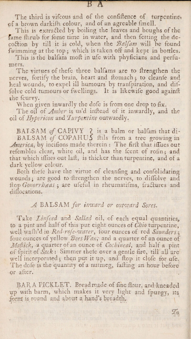 The third is vifcous and of the confidence of turpentine* of a brown darkilh colour, and of an agreable fmell. This is extra died by boiling the leaves and boughs of the fame flirub for idme time in water, and then fetting the de¬ ception by till it is cold, when the Ralfam will be found fwimming at the top 5 which is taken off and kept in bottles. This is the balfam mod in ufe with phyficians and perfu¬ mers. The virtues of thefe three balfams are to drengthen the nerves, fortify the brain, heart and domach3 to cleanle and heal wounds, to expel ill humours by tranfpiration, and dif- folve cold tumours or dwellings. It is hkewife good againd the feurvy. When given inwardly the dofe is from one drop to fix. The oil of Amber is us’d indead of it inwardly, and the oil of Hypericon and turpentine outwardly. BAT.SAM of CAPIVY ? is a balm or balfam that di- BALSAM of COPAHU5 ftils from a tree growing in America.^ by incifions made therein : The fird that ifTues out refembles clear, white oil, and has the feent of roiin; and that which 1 flues out lad, is thicker than turpentine, and of a dark yellow colour. Both theie have the virtue of cleaning and confolidating wounds j are good to strengthen the nerves, to diflolve and flop Gonorrheas 3 are ufeful in rheumatifms, fractures and diflocations. ! . • • ( A BALSAM for inward or outward Sores. Take IJnfeed and Sallad oil, of each equal quantities* to a pint and half of this put eight ounces of Ohio turpentine, well walk'd in Red-rofe-water, tour ounces of red Saunders3 four ounces of yellow Rees Waxf and a quarter of an ounce of Mdftick, -a quarter of an ounce of Cochineal, and half a pint of fpirit of Sack : Simmer theie over a gentle Are, till ail are well incorporated 3 then put it up, and dop it clofe for ufe. The dofe is the quantity of a nutmeg, fading an hour before or after. BARA PICKLET. Bread made of fine flour, and kneaded •yp with barm, which makes it very light and fpungy, its form is round and about a hand’s breadth.