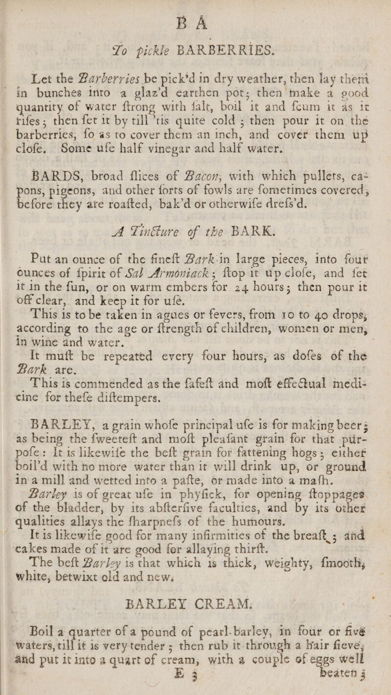 To pickle BARBERRIES. Let the 'Barberries be pick’d in dry weather, then lay them in bunches into a glaz’d earthen pot- then imake a good quantity of water drong with lalt, boil it and fcum it as it tiles 3 then fet it by till his quite cold ; then pour it on the barberries, fo as to cover them an inch, and cover them up clofe. Some ufe half vinegar and half water. BARDS, broad dices of Bacon, with which pullets, ca¬ pons, pigeons, and other lorts of fowls are fometimes covered j before they are roafted, bak’d or dtherwife drefs’d. A I’inffiure of the BARK. Put an ounce of the fine It Bark in large pieces, into four ounces of fpirit of Sal Armoniack ; Hop it up clofe, and let it in the fun, or on warm embers for 24 hours 5 then pour it off clear, and keep it for ufe. This is to be taken in agues or fevers, from 10 to 40 drops,, according to the age or drength of children, women or men, in wine and water. It mud be repeated every four hours, as dofes of the Bark are. This is commended as the fafed and mod effe£iual medi¬ cine for thefe didempers. BARLEY, a grain whofe principal ufe is for making beer; as being the fweeted and mod pleafant gram for that piir~ pofe : It is likewiie the bed gram for fattening hogs • eithef boil’d with no more water than it will drink up, or ground in a mill and wetted info a pade, or made into a mafh. Barley is of great ufe in phylick, for opening doppages of the bladder, by its abftcrfive faculties, and by its other qualities allays the fharpnefs of the humours. It is likewiie good for many infirmities of the breads and cakes made of it are good for allaying third. The bed Barley is that which is thick, weighty, fmodth* white, betwixt old and new. BARLEY CREAM. Boil a quarter of a pound of pearl-barlev, in four or waters, till it is very tender 5 then rub it through a hair fieve* and put it into a quart of cream, with a couple of eggs well E 3 beaten j