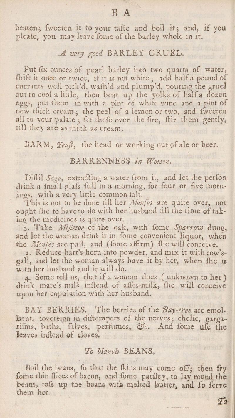 beaten* iwecten it to your tade and boil it; and, if you pleaie, you may leave fome of the barley whole in it. A very good BARLEY GRUEL. Put fix ounces of pearl barley into two quarts of water, fhift it once or twice, if it is not white ; add half a pound of currants well pick’d, wafh’d and plump’d, pouring the gruel out to cool a little, then beat up the yolks of half a dozen eggs, put them in with a pint of white wine and a pint of new thick cream ; the peel of a lemon or two, and fweeten all to vour palate ; fet thefe over the fire, dir them gently, till they are as thick as eream. BARM, Yeaft^ the head or working out of ale or beer, BARRENNESS in Women. Diftil Sag@> extrafling a water from it, and let the perfon drink a lmall glafs full in a morning, for four or five morn¬ ings, with a very little common ialt. This is not to be done till her Menfes are quite over, nor ought fhe to have to do with her husband till the time of tak¬ ing the medicines is quite over. 2. Take Mifletoe of the oak, with fome Sparrow dung, and let the woman drink it in fome convenient liquor, when the Menfes are pad, and (dome affirm) fhe will conceive. 3. Reduce hart’s-horn into powder, and mix it with cowV gal'l, and let the woman always have it by her, when die is with her husband and it will do. 4. Some tell us, that if a woman does ( unknown to her) drink mare’s-milk indead of affes-milk, fhe will conceive upon her copulation with her husband. BAY BERRIES. The berries af the Bay-tree are emol¬ lient, fovereign in didempers of the nerves; cholic, garga- rifms, baths, falves, perfumes, &c* And fome uie the leaves indead of cloves. To blanch BEANS. Boil the beans, fo that the dans may come off; then fry fome thin dices of bacon, and fome parfiey, to lay round the beans, tofs up the beans with melted button and fo ferve them hot. 2®