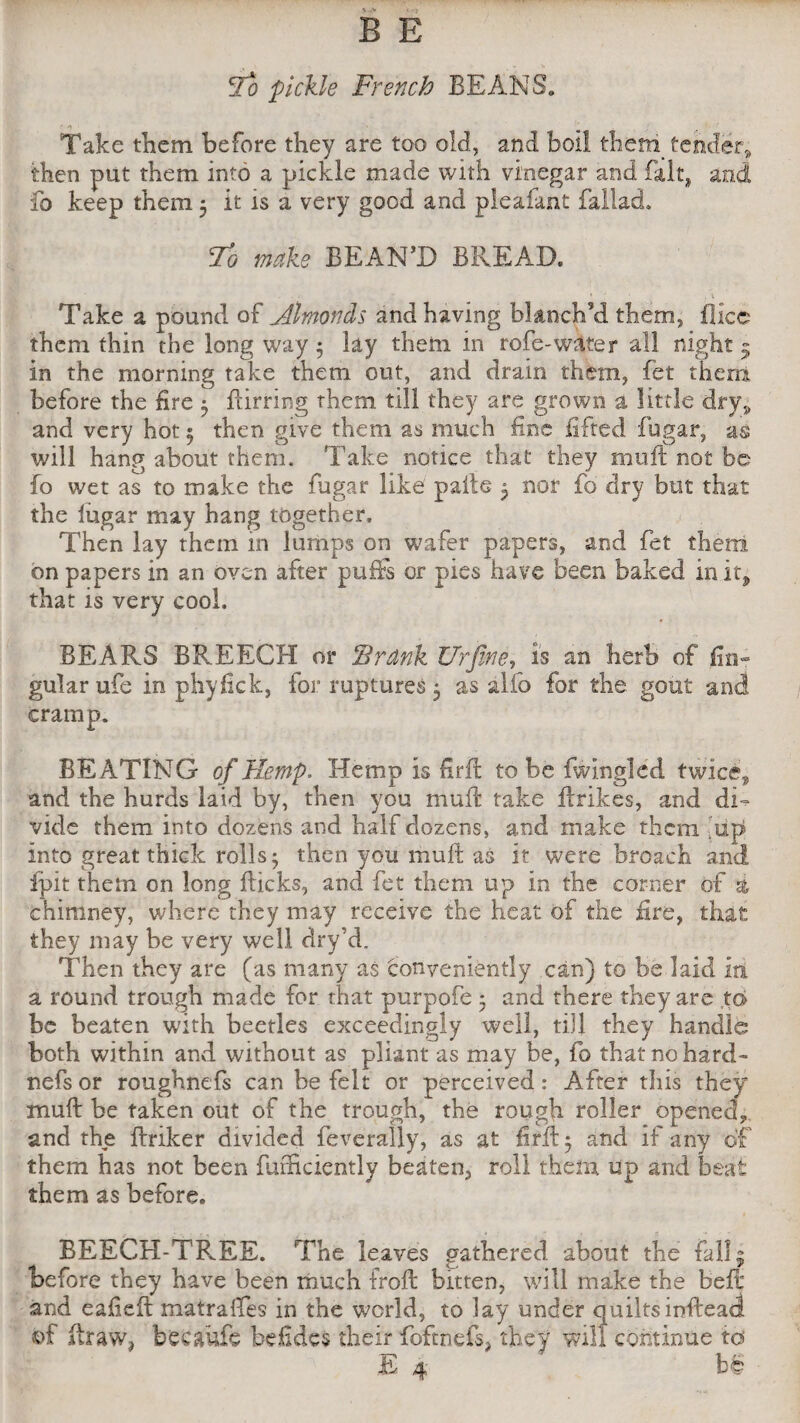 lo pickle French BEANS. • >> • > . Take them before they are too old., and boll them tender* then put them into a pickle made with vinegar and fait, and fo keep them 5 it is a very good and pleafant fallad. lo make REAN’D BREAD. Take a pound of Almonds and having blanch’d them, fllcc them thin the long way 5 lay them in rofe-water all night 5 in the morning take them out, and drain them, fet them before the fire $ Birring them till they are grown a little dry* and very hot 5 then give them as much fine lifted fugar, as will hang about them. Take notice that they mu ft not be fo wet as to make the fugar like pafte 5 nor fo dry but that the fugar may hang together. Then lay them in lumps on wafer papers, and fet them on papers in an oven after puffs or pies have been baked in it, that is very cool. BEARS BREECH or Srdnk Ur fine, is an herb of An¬ gular ufe in phyfick, for ruptures 5 as alfo for the gout and cramp. BEATING of Hemp, Hemp is firft to be fwingled twice* and the hurds laid by, then you muft take Unices, and dE vide them into dozens and half dozens, and make them Ap into great thick rolls 5 then you muft as it were broach and ipit them on long flicks, and fet them up in the corner of % chimney, where they may receive the heat of the fire, that they may be very well dry’d. Then they are (as many as conveniently can) to be laid lit a round trough made for that purpofe 5 and there they are to be beaten with beetles exceedingly well, till they handle both within and without as pliant as may be, fo that no hard- nefs or roughnefs can be felt or perceived: After this they muft be taken out of the trough, the rough roller opened, and the ftriker divided feverally, as at firft • and if any of them has not been fuificiently beaten, roll them up and beat them as before. REECH-TREE. The leaves gathered about the fall 5 before they have been much froft: bitten, will make the belt and eafieft matraffes in the world, to lay under quiltsinftead ©f ftraw? becaufe befides their foftnefs, they will continue to