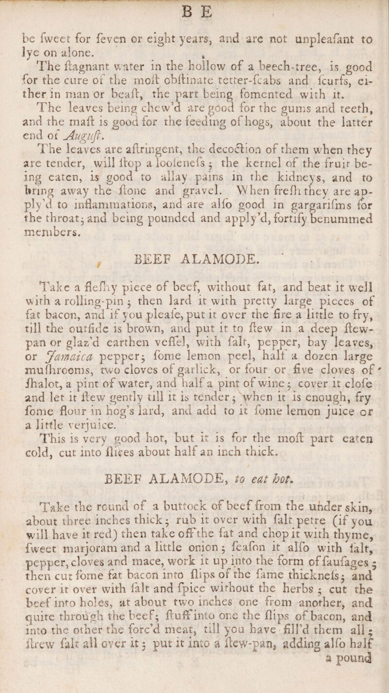 be iweet for feven or lye on alone. The dagnant water in the hollow of a beech-tree, is good for the cure oi the moil obltinate tetter-fcabs and fcurfs, ei¬ ther in man or bead, the part being fomented with it. The leaves being chew’d are good for the gums and teeth, and the mad is good for the feeding of hogs, about the latter end of Auguft. The leaves are aftringent, the decofhon of them when they are tender, will itop a looienefs ; the kernel of the fruit be¬ ing eaten, is good to allay pains in the kidneys, and to bring away the done and gravel. When frefh they are ao- ply’d to indammations, and are alio good in garganfms for the throat-and being pounded and apply’d, fortify benummed members. BEEF ALAMODE. ' Take a fleiliy piece of beef, without fat, and beat it well with a rollmg-pm ; then lard it with pretty large pieces of fat bacon, and if you pleafe, put it over the fire a little to fry, till the ourfide is brown, and put it to dew in a deep dew- pan or glaz’d earthen veffel, with fait, pepper, bay leaves, or Jamaica pepper; feme lemon peel, halt a dozen large mufliroonis, two cloves of garlick, or four or five cloves of ihalot, a pint of water, and half a pint of wine ; cover it clofe and let it dew gently till it is tender * when it is enough, fry feme dour in hog’s lard, and add to it fome lemon juice or a little verjuice. This is very good hot, but it is for the mod part eaten cold, cut into dices about half an inch thick. BEEF ALAMODE, to eat hot. Take the round of a buttock of beef from the under skin, about three inches thick; rub it over with fait petre (if you will have it red) then take off the fat and chop it with thyme, fweet marjoram and a little onion; feafon it alfo with ialt, then cut fome fat bacon into dips of the fame thicknels; and cover it over with fait and fpice without the herbs ; cut the beef into holes, at about two inches one from another, and quite through the beef; duff into one the dips of bacon, and into the other the forc’d meat, till you have fill’d them all; drew fait all over It: put it into a dew-pan3 adding alfo half eight years, and are not unpleafant to