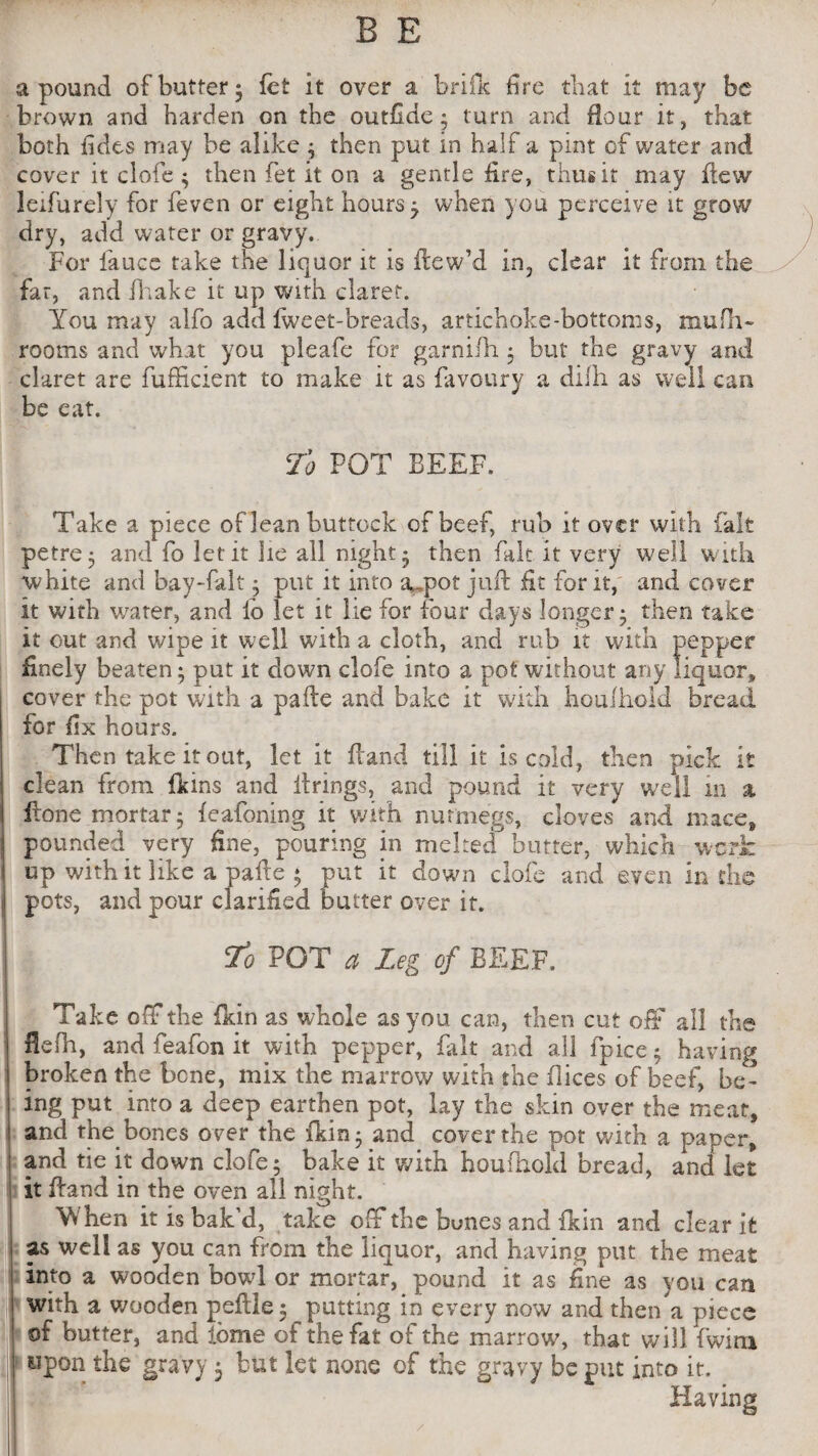 a pound of butter* fet It over a brills fire that It may be brown and harden on the outfide3 turn and Hour it, that both fides may be alike 3 then put in half a pint of water and cover it clofe 3 then fet it on a gentle lire, thus it may Hew ledurely for feven or eight hours 7 when you perceive it grow dry, add water or gravy. For laucc take the liquor it is ftew’d in, clear it from the far, and fhake it up with claret. You may alfo add fweet-breads, artichoke-bottoms, mufh- rooms and what you pleafe for garnilh 3 but the gravy and claret are fufficient to make it as favoury a difh as well can be eat. To POT BEEF. Take a piece of lean buttock of beef, rub it over with fait petre3 and fo let it lie all nighty then fait It very well with white and bay-falt 3 put it into a,pot juft fit for it, and cover it with water, and lb let it lie for four days longer 3 then take it out and wipe it well with a cloth, and mb it with pepper finely beaten 3 put it clown clofe into a pot without any liquor, cover the pot with a pafte and bake it with houlhold bread for fix hours. Then take it out, let it Hand till it is cold, then pick it clean from duns and firings, and pound it very well in a Hone mortar 3 feafoning it with nutmegs, cloves and mace, pounded very fine, pouring in melted butter, which work up with it like a pafte 3 put it down clofe and even in the pots, and pour clarified butter over it. To POT a Leg of BEEF. j Take off the fkin as whole as you can, then cut off all the fiefh, and feafon it with pepper, fait and all fpice3 having broken the bene, mix the marrow with the dices of beef, be¬ ing put into a deep earthen pot, lay the vskin over the meat, i! and the bones over the {kin j and cover the pot with a paper, and tie it down clofe3 bake it with houfhold bread, and let it ftand in the oven all night. Yv'ben it is bak’d, take off the bunes and fkin and clear it I as well as you can from the liquor, and having put the meat iinto a wooden bowl or mortar, pound it as fine as you can with a wooden peftle 3 putting in every now and then a piece of butter, and iome of the fat of the marrow, that will fwim upon the gravy 3 but let none of the gravy be put into it. Having