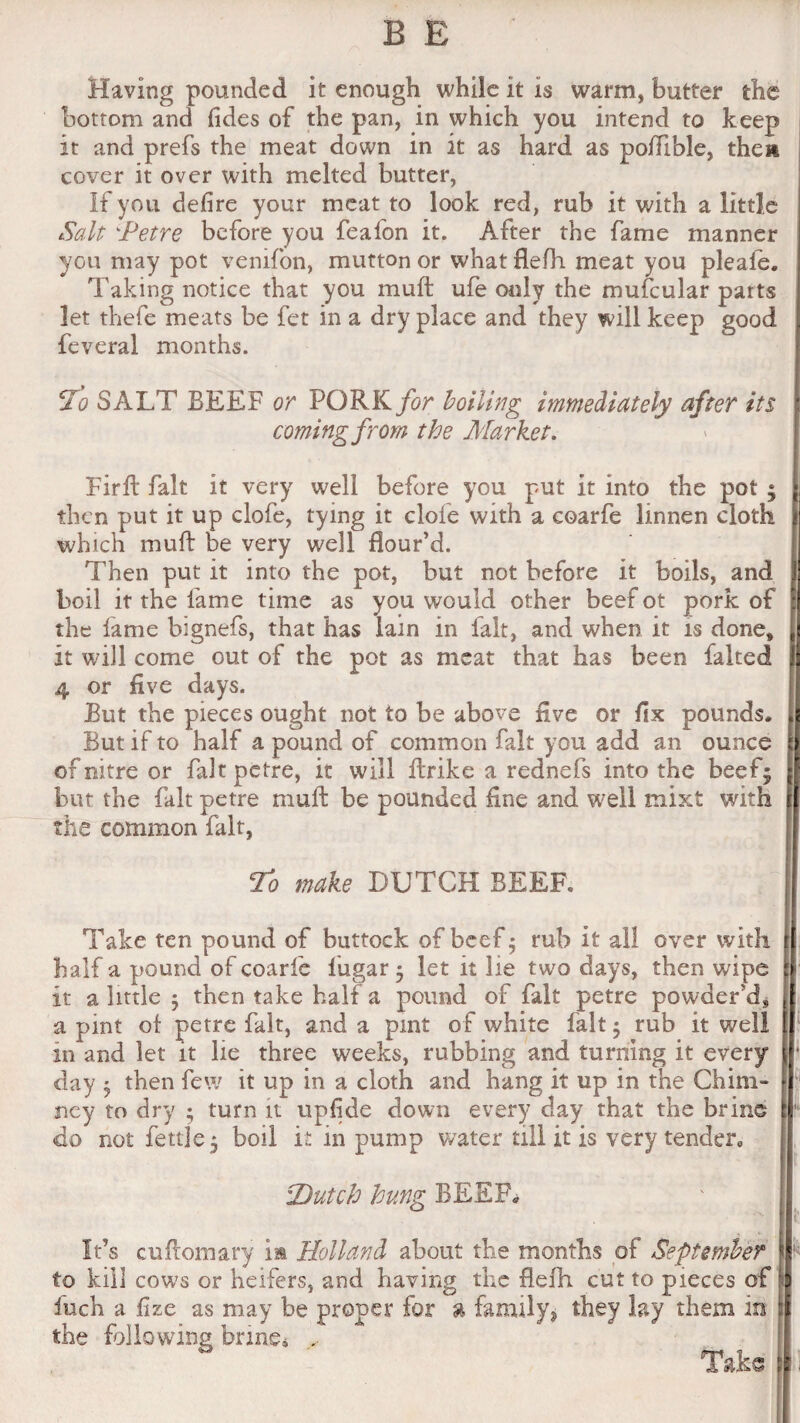 Having pounded it enough while it is warm, butter the bottom and fides of the pan, in which you intend to keep it and prefs the meat down in it as hard as poiTible, them cover it over with melted butter, If you defire your meat to look red, rub it with a little Salt 'Petre before you feafon it. After the fame manner you may pot venifon, mutton or what flefh. meat you pleafe. Taking notice that you muft ufe only the mufcular let thefe meats be fet in a dry place and they will keep feveral months. 5T(? SALT BEEF or PORK/t?r boiling immediately after its coming from the Market. Firft fait it very well before you put it into the pot ; then put it up clofe, tying it clofe with a coarfe linnen cloth ji which muft be very well flour’d. Then put it into the pot, but not before it boils, and boil it the lame time as you would other beef ot pork of the lame bignefs, that has Iain in fait, and when it is done, it will come out of the pot as meat that has been falted 4 or five days. But the pieces ought not to be above five or fix pounds. But if to half a pound of common fait you add an ounce of nitre or fait petre, it will ftrike a rednefs into the beef; but the fait petre muft be pounded fine and well mixt with the common fait, To make DUTCH BEER Take ten pound of buttock of beef; rub it all over with half a pound of coarfe lugar; let it lie two days, then wipe it a little ; then take half a pound of fait petre powder’d, a pint of petre fait, and a pint of white fait; rub it well in and let it lie three weeks, rubbing and turning it every day ; then few it up in a cloth and hang it up in the China- ney to dry • turn it upfide down every day that the brine do not fettle; boil it in pump water till it is very tender, ’Dutch hung BEEF. It’s cuftomary im Holland about the months of September i to kill cows or heifers, and having the flefh cut to pieces of t fuch a fize as may be proper for % family, they lay them in i the following brine* , Taks | *.