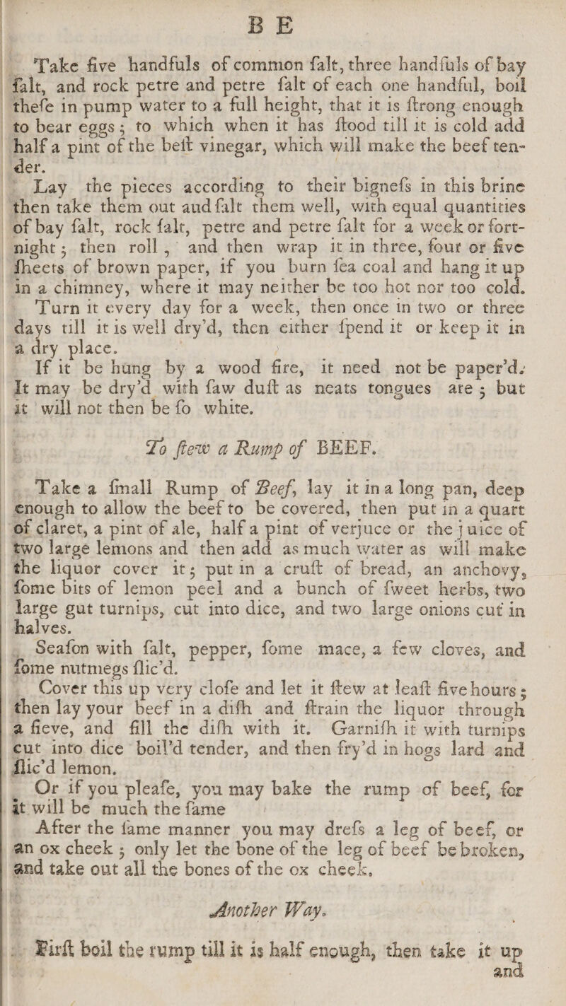 Take five handfuls of common fait, three handfuls of bay fait, and rock petre and petre fait of each one handful, boil thefe in pump water to a full height, that it is ftrong enough to bear eggs; to which when it has flood till it is cold add half a pint of the belt vinegar, which will make the beef ten¬ der. Lay the pieces according to their bignefs in this brine then take them out aud fait them well, with equal quantities of bay fait, rock fait, petre and petre fait for a week or fort¬ night } then roll, and then wrap it in three, four or five fheets of brown paper, if you burn lea coal and hang it up in a chimney, where it may neither be too hot nor too cold* Turn it every day for a week, then once in two or three days till it is well dry’d, then either Ipend it or keep it in a dry place. If it be hung by a wood fire, it need not be paper'd* It may be dry’d with faw dull: as neats tongues ate 5 but it will not then be fo white. To ftew a Rump of BEEF. Take a Imall Rump of Beef lay it in a long pan, deep enough to allow the beef to be covered, then put m a quart of claret, a pint of ale, half a pint of verjuce or the j uice of two large lemons and then add as much water as will make the liquor cover it ; put in a cruft of bread, an anchovy, fome bits of lemon peel and a bunch of fweet herbs, two large gut turnips, cut into dice, and two large onions cut in halves. Seafon with fait, pepper, fome mace, a few cloves, and fome nutmegs (lic’d. Cover this up very clofe and let it ftew at leaf! five hours; then lay your beef in a difh and ftrain the liquor through a fieve, and fill the difh with it. Garnifh. it with turnips cut into dice boil’d tender, and then fry’d in hops lard and dic’d lemon. Or if you pleafe, you may bake the rump of beef, lor it will be much the fame After the lame manner you may drefs a leg of beef, or an ox cheek 5 only let the bone of the leg of beef be broken, and take out all the bones of the ox cheek. Another Way, Sirft boil the tump till it is half enough, then take it up and