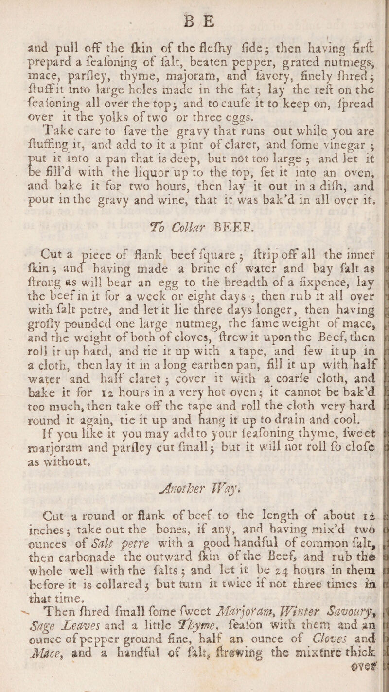 and pull off the fkin of the flefhy fide; then having firft prepard a feaioning of ia.lt, beaten pepper, grated nutmegs, rnace, parfiey, thyme, majoram, and lavory, finely Hired ; ftufFit into large holes made in the fat; lay the reft on the feaioning all over the top; and tocaufe it to keep on, Ipread over it the yolks of two or three eggs. Take care to fave the gravy that runs out while you are fluffing it, and add to it a pint of claret, and fome vinegar ; put it into a pan that is deep, but not too large ; and let it be fill’d with the liquor up to the top, fet it into an oven, and bake it for two hours, then lay it out in a diih, and pour in the gravy and wine, that it was bak'd in all over it. To Collar BEEF. Cut a piece of Bank beef fquare ; fir ip off all the inner fkin ; and having made a brine of water and bay fait as flrong as will bear an egg to the breadth of a fixpence, lay the beef m it for a week or eight days ; then rub it all over with fait petre, and let it lie three days longer, then having grofly pounded one large nutmeg, the fame weight of mace, and the weight of both of cloves, ftrewit upon the Beef, then roll it up hard, and tie it up with a tape, and few it up in a cloth, then lay it in a long earthen pan, fill it up with half water and half claret ; cover it with a coarfe cloth, and bake it for 12 hours in a very hot oven; it cannot be bak’d too much, then take off the tape and roll the cloth very hard round it again, tie it up and hang it up to drain and cool. If you like it you may add to your leafoning thyme, lweet marjoram and pariley cut final! 5 but it will not roll fo clofc as without. .Another Way. Cut a round or Bank of beef to the length of about 1 ± inches; take out the bones, if any, and having mix’d two ounces of Salt petre with a good handful of common fait, then carbonade the outward fkin ol the Beef and rub the whole well with the falts5 and let it be 24 hours in them before it is collared 5 but turn it twice if not three times in that time. ^ Then Hired fmall fome fweet Marjoram, Winter Savoury, Sage Leaves and a little T'hyme, fealon with theft* and am ounce of pepper ground fine, half an ounce of Cloves and Mace, and a handful of fait, Brewing the mixture thick @Y§?