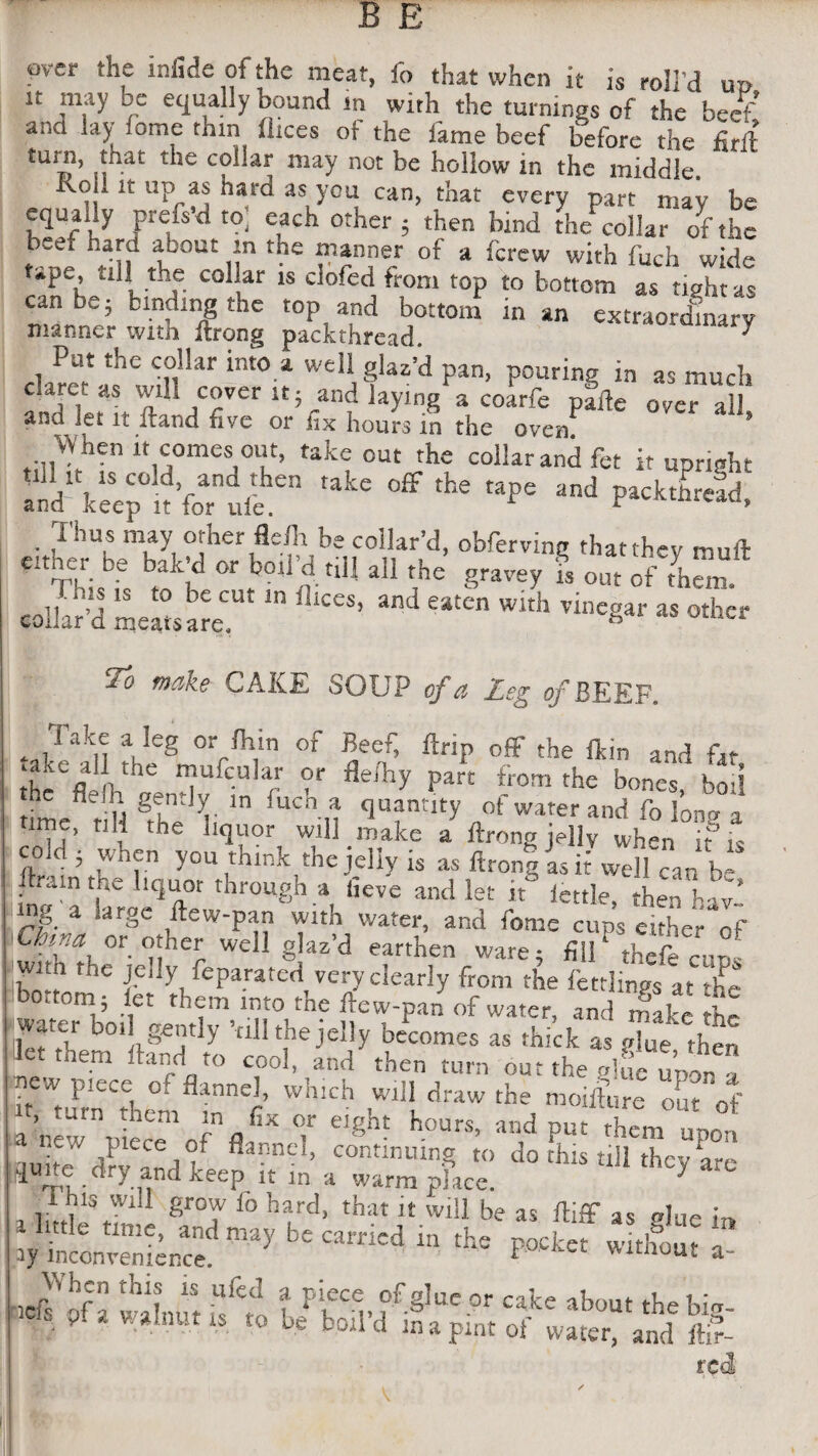 pv-er the infide of the meat, fo that when it is roll’d up it may be equally bound in with the turnings of the beef ana lay iome thin dices of- the fame beef before the full £Ui© ’ n^at 11C C? ar may not be hollow in the middle, oil it up as hard as you can, that every part may be t^Ur t0j CLCh °t ier ’ then bind the collar of the tb;e; ht-f ibout ,-n tbe “»“]>« * ferew with fuch wide tApe, till the collar is doled from top to bottom as tight as can be; binding the top and bottom in an extraordinary manner witn ilrong packthread. ^ Put the collar into a well glar’d pan, pouring in as much c.arct as will cover it; and laying a coarfe pafte over all and let it Hand five or fix hours in the oven When » c°meS]°ut, take cut the collar and fct it uP„ght aid' IceeJ n’foTlle ^ ^ *** Md Packtt>^> Thus may orher flefh be collar’d, obfiervinj* thatthev noil '■ Th', “ k”‘kd l( •» *• S'*«v i o»,f ,i,a To make CAKE SOUP of a Leg of BEEF. * iTakti \Ieg °V/h,in of Beef> ftcip off the fkin and fat «a.ic all the mufcular or fle/hy part from the bones bo’> timefl tUl Theh ’^V!' qU?ntIty ,,of wa!er and fo long a > d :he uquor will make a ftrong jelly wh^n it’is coid • when you think thejeliy is as ftrong as it well can h- llrain the liquor through a (ieve and let it little then W tng a large dew-pan with water, and feme cups She5 rf or other well glaz’d earthen ware 5 fill thefe cud - wi_n the jelly feparated very clearly from the fettlings at ’le bottom; et them into the ftew-pan of water, and make he watei boil gently ’rill the jelly becomes as thick as glue then let them Hand to cool, and then turn out the glue upon a it turnCCthc°mflrnef ^ A™ ^ m01&- o^of t, .urn them m fix or eight hours, and put them mmn auitTdfvTd0/ flannC ’ continuinS to do this till they are quite dry and keep it m a warm place. 7 r ms will grow fo hard, that it will be as ftiff as elue 1™ a ittle time, and may be carried in the pocket without a ay inconvenience. * ''u,luu* a Vihen this is ufed a piece of glue or cake about thebfo ,CI! w*,nutis b? boil’d in a pint of water, and red