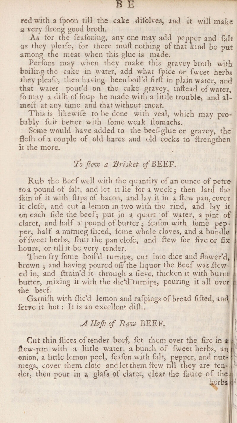 red with a fpoon till the cake difolves, and it will make a very drong good broth. As for the feafoning, any one may add pepper and fait as they pleafe, for there mud nothing of that kind be put among the meat when this glue is made. Perfons may when they make this gravey broth with boiling the cake in water, add what fpice or fweet herbs they pleafe, then having been boil’d fird in plain water, and that water pour'd on the cake gravey, indead of water, fomay a difh of foup be made with a little trouble, and al- moft at any time and that without meat. This is likewife to be dene with veal, which may pro¬ bably fait better with fome weak domachs. Some would have added to the beef-glue or gravey, the Hefh of a couple of old hares and old cocks to drengthen It the more. 'To flew a Brisket cfBEEF. Rub the Beef well with the quantity of an ounce of petre to a pound of fait, and let it lie for a week; then lard the fkin of it with flips of bacon, and lay it in a dew pan, cover it clofe, and cut a lemon in two with the rind, and Jay it on each fide the beef; put in a quart of water, a pint of claret, and half a pound of butter ; leafon with lome pep¬ per, half a nutmeg fliced, fome whole cloves, and a bundle of fweet herbs, fliut the pan clofe, and dew for five or fix hours, or till it be very tender. Then fry fome boil’d turnips, cut into dice and dower’d, brown 5 and having poured off the liquor the Beef was .dew¬ ed in, and drain’d it through a fieve, thicken it with burnt butter, mixing it with the dickTturnips, pouring it all over j the beef. Garnifh with dic’d lemon and rafpings of bread lifted, and ferve it hot : It is an excellent difh. A HaJJj of Raw BEEF. W M *1 Gut thin dices of tender beef, fet them over the fire in z dew-pan with a little water, a bunch of fweet herbs, an onion, a little lemon peel, feafon with fait, pepper, and nut¬ megs, cover them clofe and let them dew till they are ten¬ der, then pour in a glafs of claret, clear the fauce of the herbs |H : ||N.