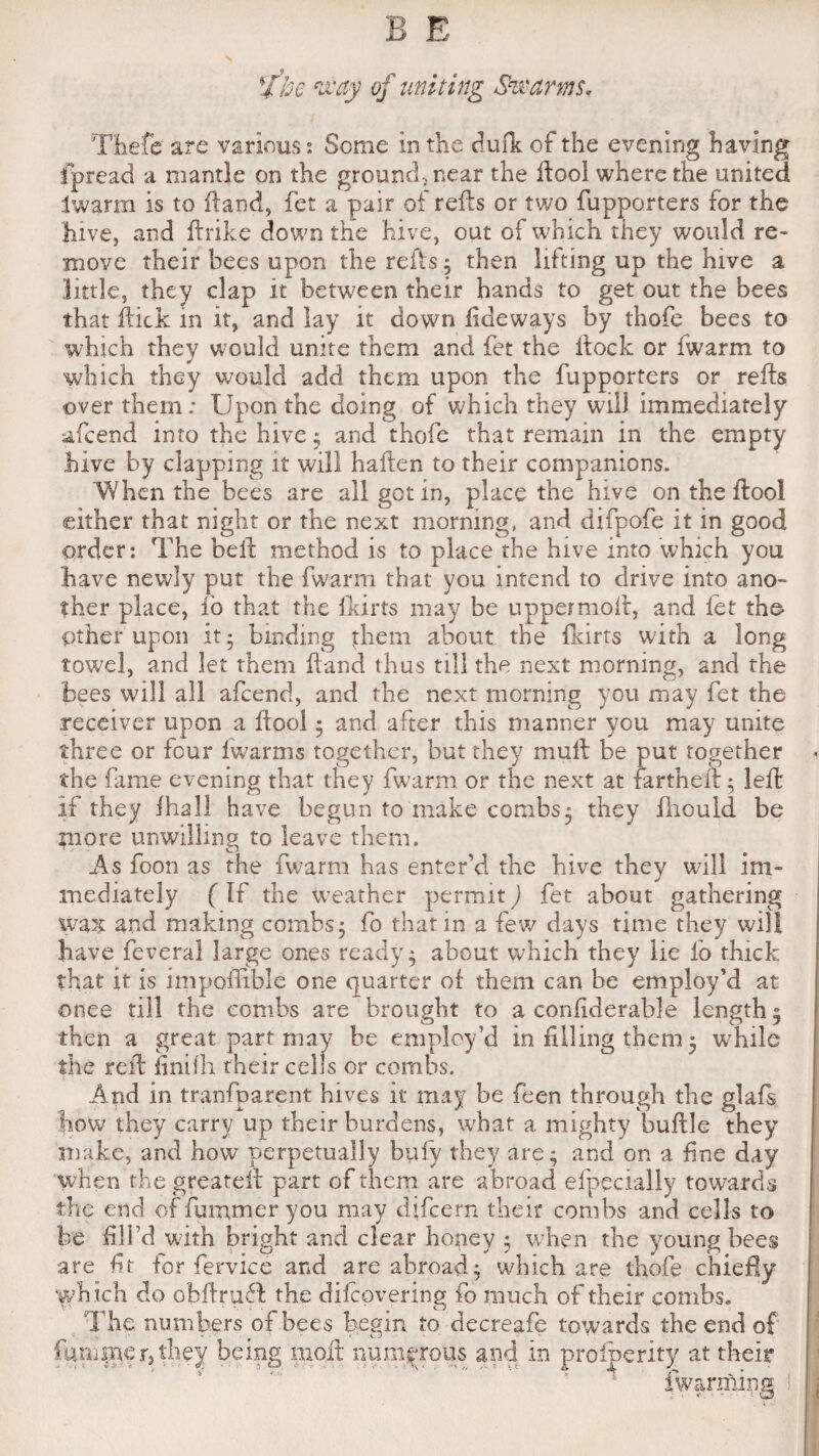 fl U he way of uniting Swarms, Thefe are various0. Some in the duik of the evening having fpread a mantle on the ground, near the ftool where the united Iwarm is to Hand, fet a pair of reils or two fupporters for the hive, and ftrike down the hive, out of which they would re¬ move their bees upon the refts; then lifting up the hive a little, they clap it between their hands to get out the bees that hick in it, and lay it down (leeways by thofe bees to which they would unite them and fet the Hock or fwarm to which they would add them upon the fupporters or refta over them: Upon the doing of which they will immediately afcend into the hive $ and thofe that remain in the empty hive by clapping it will haften to their companions. When the bees are all got in, place the hive on the ftool either that night or the next morning, and difpofe it in good order: The belt method is to place the hive into which you have newly put the fwarm that you intend to drive into ano¬ ther place, lo that the fkirts may be uppermoft, and let the- Other upon it 5 binding them about the fkirts with a long towel, and let them hand thus till the next morning, and the bees will all afcend, and the next morning you may fet the receiver upon a ftool; and after this manner you may unite three or four lwarms together, but they mult be put together the fame evening that they fwarm or the next at fartheft; left if they fhall have begun to make combs; they fhouid be more unwilling to leave them. As foon as the fwarm has enter’d the hive they will im¬ mediately ( If the weather permit) fet about gathering wax and making combs; fo that in a few days time they will have feveral large ones ready; about which they lie fo thick that it is impoflible one quarter of them can be employ’d at ©nee till the combs are brought to a conliderable length 5 then a great part may be employ’d in filling them 5 while the reft finifti their cells or combs. And in tranfparent hives it may be feen through the glafs how they carry up their burdens, what a. mighty buftle they make, and how perpetually bufy they are; and on a fine day when the greateft part of them are abroad efpecially towards the end of fummer you may dftcem their combs and cells to be fill’d with bright and clear honey ; when the young bees are ft for fervice and are abroad; which are thofe chiefly which do obftruff the difcpvering fo much of their combs. The numbers of bees begin to decreafe towards the end of faminer, they being molt numerous and in proipe.ri.ty at their fwarming I