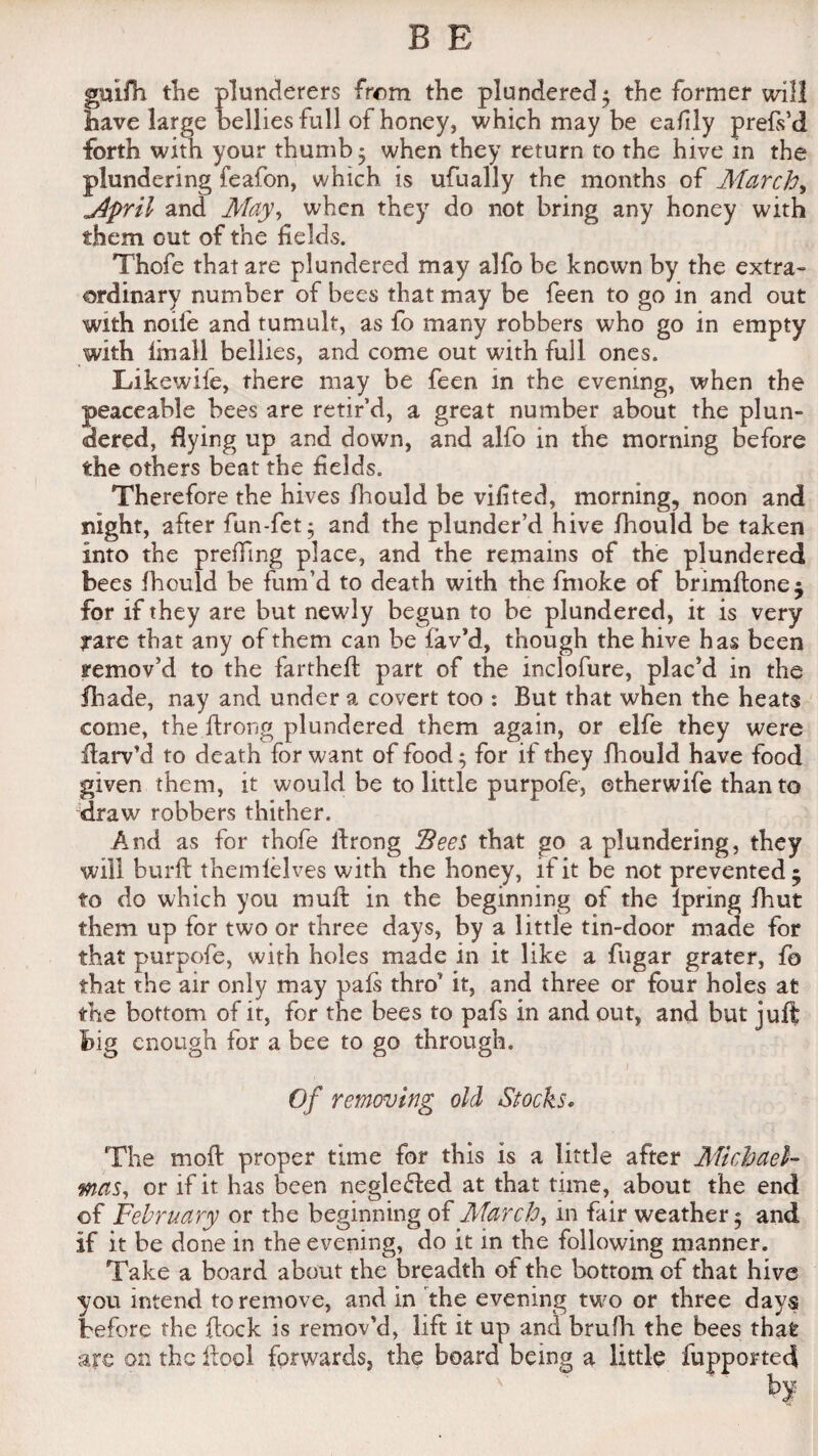 guifh the plunderers from the plundered $ the former will have large bellies full of honey, which may be eafily prefs’d forth with your thumb; when they return to the hive in the plundering feafon, which is ufually the months of Marchy j4pril and May, when they do not bring any honey with them out of the fields. Thofe that are plundered may alfo be known by the extra¬ ordinary number of bees that may be feen to go in and out with nolle and tumult, as fo many robbers who go in empty with final! bellies, and come out with full ones. Likewife, there may be feen in the evening, when the peaceable bees are retir’d, a great number about the plun¬ dered, flying up and down, and alfo in the morning before the others beat the fields. Therefore the hives fhould be vifited, morning, noon and night, after fun-fet* and the plunder’d hive fhould be taken into the prefTing place, and the remains of the plundered bees fhould be fum’d to death with the fmoke of brimftonej for if they are but newly begun to be plundered, it is very rare that any of them can be lav’d, though the hive has been remov’d to the farthefl part of the inclofure, plac’d in the fhade, nay and under a covert too : But that when the heats come, the ftrong plundered them again, or elfe they were flarv’d to death for want of food; for if they fhould have food given them, it would be to little purpofe, etherwife than to draw robbers thither. And as for thofe ftrong Sees that go a plundering, they will burft themlelves with the honey, if it be not prevented 5 to do which you muft in the beginning of the ipring fhut them up for two or three days, by a little tin-door made for that purpofe, with holes made in it like a fugar grater, fo that the air only may pals thro it, and three or four holes at the bottom of it, for the bees to pafs in and out, and but juft big enough for a bee to go through. Of removing old Stocks. The moft proper time for this is a little after Michael¬ mas, or if it has been neglected at that time, about the end of February or the beginning of March, in fair weather 5 and if it be done in the evening, do it in the following manner. Take a board about the breadth of the bottom of that hive you intend to remove, and in the evening two or three days before the flock is remov'd, lift it up and bmfh the bees thafe are on the ftool forwards, the board being a little fupporteft