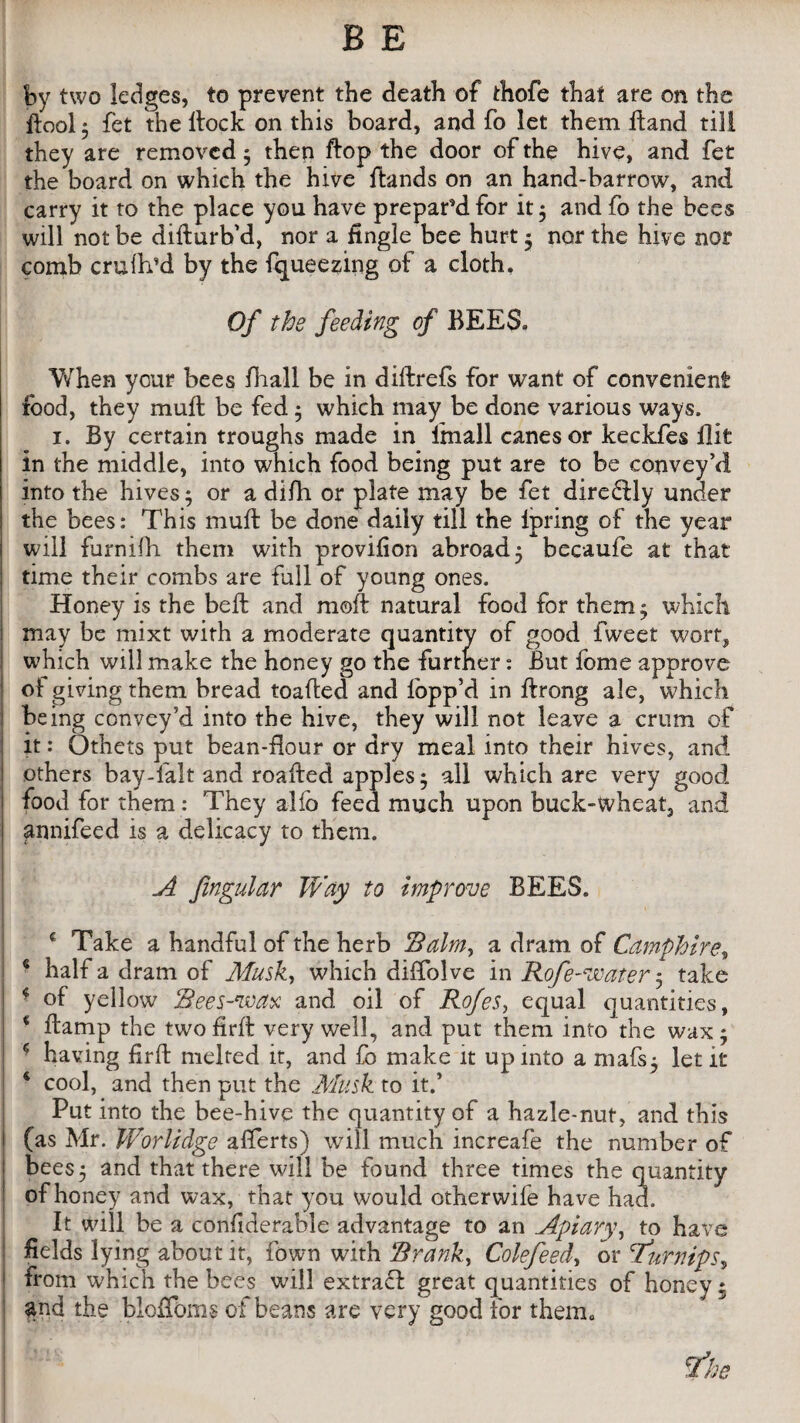 by two ledges, to prevent the death of thofe that are on the ftool 5 fet the ftock on this board, and fo let them Hand till they are removed; then ftop the door of the hive, and fet the board on which the hive Hands on an hand-barrow, and carry it to the place you have prepar’d for it; and fo the bees will not be difturb'd, nor a fingle bee hurt ; nor the hive nor comb cruih’d by the fqueezing of a cloth. Of the feeding of BEES* When your bees fhall be in diftrefs for want of convenient food, they muft be fed ; which may be done various ways. i. By certain troughs made in fmall canes or keckfes Hit in the middle, into which food being put are to be convey’d into the hives; or a difh or plate may be fet diredUy under the bees: This muft be done daily till the lpring of the year will furnifh them with provilion abroad; becaufe at that time their combs are fall of young ones. Honey is the beft and moft natural food for them; which may be mixt with a moderate quantity of good fweet wort, which will make the honey go the further: But fome approve ol giving them bread toafted and lopp’d in ftrong ale, which being convey’d into the hive, they will not leave a crum of it: Others put bean-flour or dry meal into their hives, and others bay-lalt and roafted apples; all which are very good food for them: They alio feed much upon buck-wheat, and annifeed is a delicacy to them. A fingular Way to improve BEES. •' - c Take a handful of the herb Balm, a dram of Camphire, € half a dram of Musk, which diffolve in Rofe-voater; take * of yellow Rees-wax and oil of Rofes, equal quantities, ■ ftamp the twofirft very well, and put them into the wax; 5 having firft melted it, and fo make it up into a niafs; let it ‘ cool, and then put the Musk to it.’ Put into the bee-hive the quantity of a hazle-nut, and this i (as Mr. Worlidge afferts) will much increafe the number of bees; and that there will be found three times the quantity of honey and wax, that you would other wife have had. It will be a confiderable advantage to an Apiary, to have fields lying about it, Town with Brank, Colefeed, or 'Turnips, from which the bees will extract great quantities of honey* and the bloffoms of beans are very good for them. The