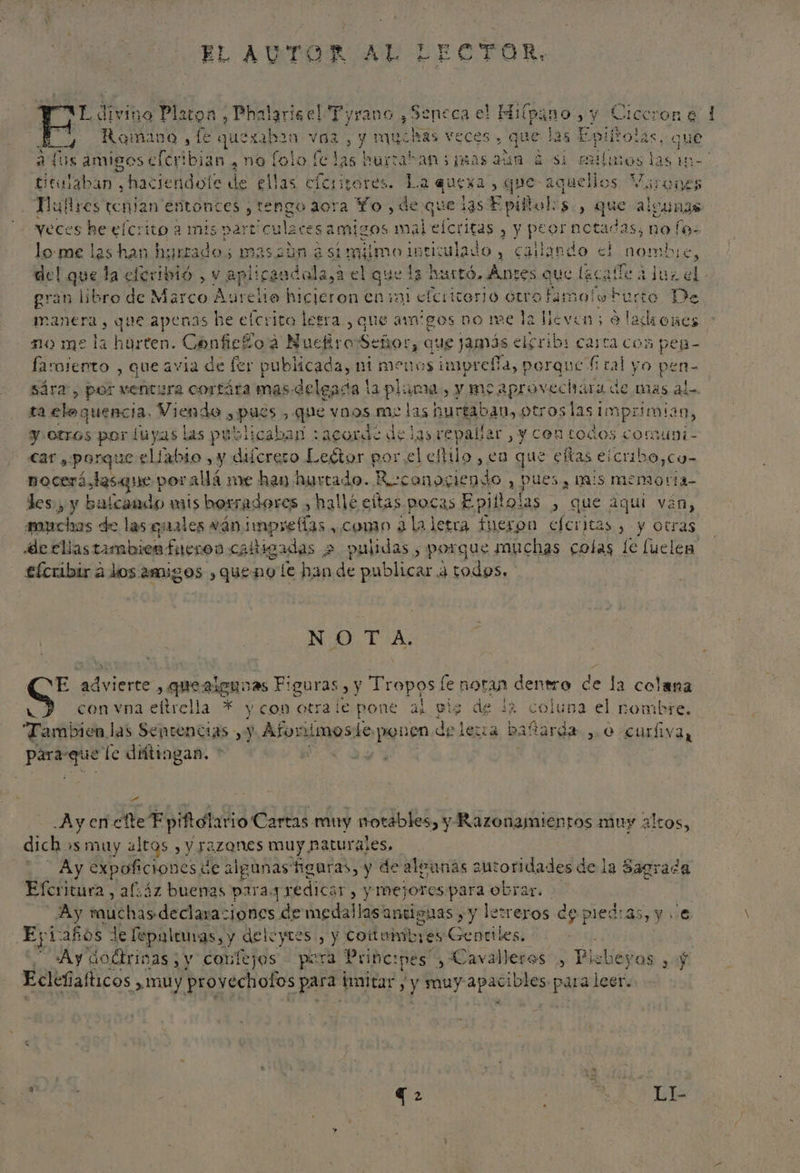EL AUTOR AL LECTOR, AA ivino Platon, Phalariael Tyrano y Seneca el Hiípano, y Ciccrone 1 Y ROO E Dudo bso ve y Hue ras veces» , que las Epiíñtolas, que aus amigos cleribian . no lolo [clas hurratan os i9ás Min ¿si efimos las tm titulaban , haciendole de elas cícitores. La ques ) que aque ellos Virones Mulres tenian entonces ¿tengo aora Yo, de q nue las S pifolos., que alcungs IE y y peor notadas, no los ? Neces se efcrito a mis particulaces samigos ma lo-me las han hurrados massbn asimiimo intitulado , callando al nombre, del que la eferibió., Vo eplirancalasa: el que la hurtó. Anses que lacalle a luz el. gran libro de A ratio Aurelio hicieron enini etcittero GUro famolob uno De manera, que apenas he elcrita lesra , que arigos no me la lleven; &gt; ladrones 210 me la harten. ConficÉ 202 Nuefiro Señor, que J9nós elsribi carta con peng- larmiento , que avia de fer publicada, nimenos impreffa, porque f cal yO pen- sára, por ventura cortára mas delgada la pluma, y moaprovechara de más al- ta elo: quencia, Viendo , pus es , que vnos me las hurtaban, otroslasimprimian, y. otros por luyas las publicaban :acorde de las repalíar , y con todos corauni- car , porque eliabio , y difcrero Le£tor porel estilo, en que ctas eicribo,co- nocerá qu por allá me han hurtado. ES y PUES, mis memor l4- des, y balcando mis borradores , hallé eltas pocas Epiito: 135 , que aqui ván, ampchas de las quales ván pe o , cono ¿la letra fueron efcritas , y otras de cliastambienfueroo caltigadas 2 pulidas, porque muchas colas le luelen efcribir a dos amigos queno le han de publicar a todos. NO TA. E prenass y» quezleguvas F: ¡guras , y Tropos le noran dentro de la colena 3 con vna eltrella * y con otrale pone al pig de la coluna el nombre. “Tambien las Sentencias , y Afor imoste, ponen de lera baftarda , 0 curfiva, id fe diitingan. * ES -.Ayen cfte Epiftolario Cartas muy notables, y Razonamientos muy dich 's muy altos , y razones muy naturales, Ay expofciones de alpunas figuras, y de algunas autoridades de la Sagrada Eferitura, afáz buenas para3 redicar, y mejoros para obrar. Ay Pal dE dana aciones de medallas antiguas , y lerreros de piedras, y e Epi años Je fepaleuas, y deleyres., y cottuinib; es Cedetles! Ay Goétrinas , y confejos pera Prince: pes , Cavalleros , P lalieyos $ Ecleñ afticos ¿muy provechofos para imitar , y muy apacibles. para leer. altos