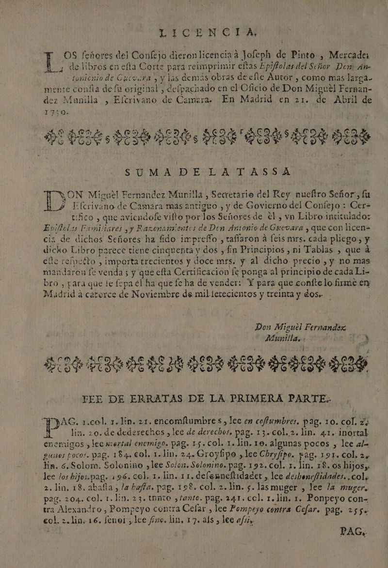 ALICE NCTA OS feñores del Confejo dieron licencia a Jofeph de Pinto, Mercader 4 de libros en efta Corte para reimprimur eñtas Epiftolas del Señor Den: An- -tomionio de Guevara y y las demás obras decfle Autor , como mas larga- seme confia de fa original, Cefpachado en el Oficio de Don Miguel Fernan- dez Manilla , Elcrivano de Camara. En Madrid en 21. de Abril de SUMAVD ELA ASA E (crivano de Camara mas antiguo , y de Govierno del Confejo : Cer- tico , que avicodole vilto por los Señores de €l , vn Libro intitulado: Evillols Familiares yy Razenansientos de Den Antonio de Guevasa y que con licen= cia de diches Señores ha fido impreffo , tafíaron á feis mrs. cada pliego, y dicko Libro parece tiene cinquenta y dos y Ln Principios , mi Tablas , que á efte reípetto , importa trecientos y doce mrs. y al dicho precio , y ho mas mandaron fe venda 5 y que elta Certificacion [e ponga al principio de cada Li- bro , para que le fepa el ha queíc ha de vender: Y para que coníte lo firme en Madrid a catorce de Noviembre de mil lerecientos y treinta y dos» | ON Miguel Fernandez Munilla, Setretario del Key nueftro Señor”, lu y Don Miguel Fernandez Múnilla.. 0 lo A TS IR IC FEE DE ERRATAS DE LA PRIMERA PARTE. MAS. 1.col. 7. lin. 21. encomitumbre $, lec en coffumbres. pag. 10. col. z4 Y lin. 20. de dedzrechos , lee de derechos. pag. 13. col. 2. ln. 41. inortal enemigos , lee mortal enemigo. pag. 15. col. 1..Jin.10. algunas pocos , lee al gunos pocos. pag. 184. col, 1. lim. 24.-Groybpo ,lec Chryfipo.. pag. 191. col. 24 tin. 6. Solora. Solonino ylee Solo. Solonino. pag. 192. Col. x. lin. 18. 0s hijosy: lee los hijos.pag. 196. col. 1. lin. 11.deflenneftidadet , leo deshoneffidades. col. 2. lin, 18. abañta, la hata. pag. 198. col. 2. lin. 5. las muger , lee la muger. pag. 204. col. 1. ln. 23. tanto tanto. pag. 24.1. col. 1. lin. 1. Ponpeyo con tra Alexandro , Pompeyo contra Celar , lee Pompeyo contra Cefar. Pag. 255. col. 2.lin+ 16. fenol; lee fino. ln, 17. als , lee 2/5. PAG,