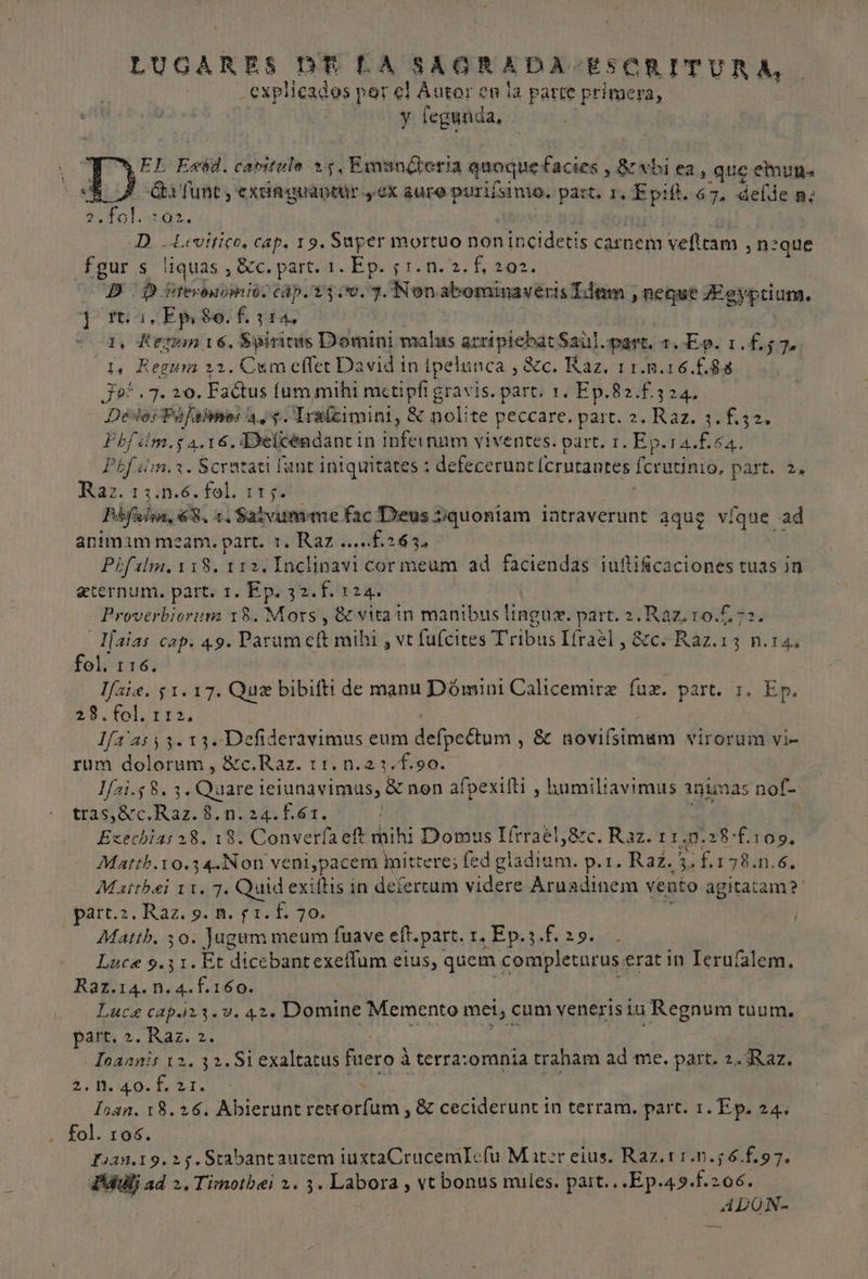 LUGARES DE LA SAGRADA ESCRITURA, explicados por el Áutor en la parte primera, y fegunda, EL Exvd. cavitulo 25. Emanéteria quoque facies, 8 wbi ea, que emnun. Ñ Eta lunt, exunguantur y ex aure puriísimo. part, Y, 5 db 67. delde m; 2.fol. 2:02. D - Levítico, cap, 19. Super mortuo Aa s carnem velltam ,n2 que fgur s liquas, ¿Sc part. Ep 02. E 202 p. Ditermmimioo cap. 100.7. Non. abominaveris Ídem y heque ZEgypciuna. 1, Kern 16. Spiritos Domini malas heating a part 1. Ep. 1.£57. la ¿Begur 22. Cum elfer David in ipelunca ,$c. Raz. 11..16.£.88 JH TJ 20. Faétus lum mihi metipíi gravis. parti 1 EP. ES 24 De PEN 45. Iraícimini, 8 nolite peccare. part. 2.Raz. 3.f.32. Pbfim.s 4.16. Delcéndantin AA viventes. part. 1.Ep.ra.£54. Pbfsim.z. Scratati funt intquitates ; defecerune lcrutantes [crucimo, DATE 2 Raz. 13.n.6.fol. 115. Pbfalin, 68, 1, Salvunme fac Deus quoniam latraverunt aque ví (que ad aním 1m ma amo. part. Il. Raz o A Pifalm.118. 112. Inclinavi cor meum ad faciendas ¡uftificaciones tuas in eternum. part. 1. Ep. 32.f.124. Proverbiorum 18. Mors , 8e vitain mantbus lingue. part. 2.Raz.10.£72. Ifaias cap. 4.9. Parum ch mihi e [uícites Tribus lírael,8c-Raz.13 n.14. fol. 116. lfaie. 51.17. Que bibiftt de manu Dómini Calicemirz luz. part. 1. Ep. 28.fol. 112, lfa'as53.13.Defideravimus eum Aelnicóbini , 8 noviísimum virorum vi- rum dolorum, 8c.Raz. 11.n.23,f.90. lar Ss 3, Que iejunavimus, 8% non afpexifti , humiliavimus 19 mas nol- trasi8c.Raz.8.0:241£61. Ezechias 28. 18. Converla eft mihi Domus Tírrael,8zc. Raz. 11.0.28f.109, Matth. NU ven1,pacem Ínitteres fed eladiane p.1. Raz. ES ¿£,178.0.6. Matrbei 11. 7. Quid exiítis in delertum videre Aruadinem vento agitatam?' parr.2.Raz.9.1m.f1.f. 70. Matth. 30. Jagum meum fuave eft.part, 1. Ep.3.£. 29. . Luca 9.31. Et dicebantexeflum elus, quem completarus. erat im Teruíalem. Raz.14.n.4.f.160. Luce cap. 123 .v. 42. Domine Memento met, cum veneris Lu ¡Regnum tuum. part, 2. Raz. 2. Toannis 12. 32.51 exaltacus fuero a terra:omnia traham ad me. part. 2. Raz. A E &gt; loan. 18.26. Abierunt retrrorfum , 8% ceciderunt in terram. parc. 1. Ep. 24. fol. 106. fuan.19.25.Stabantautem iuxtaCrucemIe(u Mater eius. Raz.11.0.56.£.97. PAll ad 2. Timotbei 2. 3. Labora , ve bonus mules. part... .Ep.49.f.206. bie