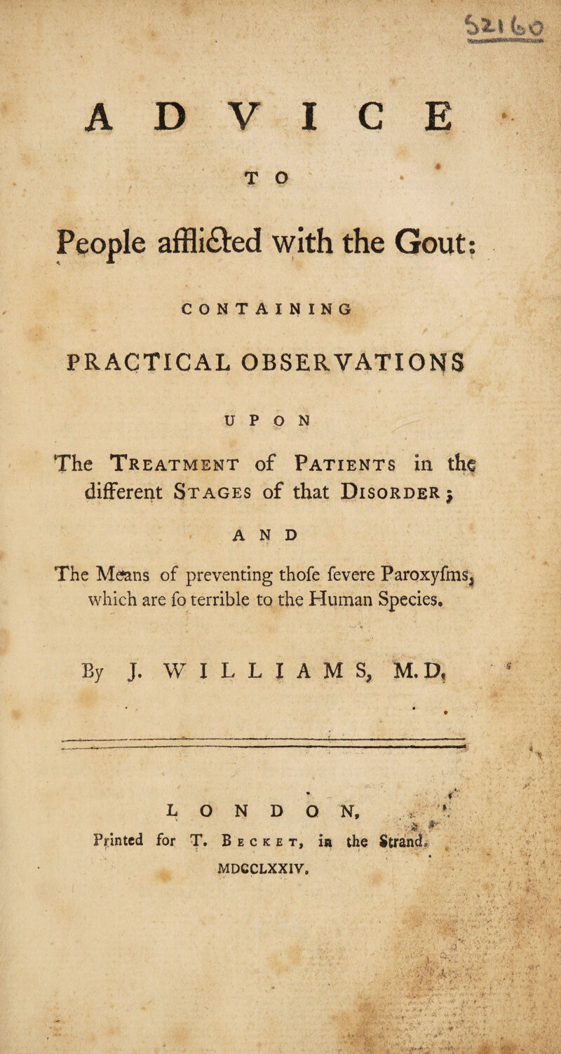 A D VICE TO • People affli&ed with the Gout: CONTAINING PRACTICAL OBSERVATIONS UPON The Treatment of Patients in the different Stages of that Disorder $ and •L t The Means of preventing thofe fevere Paroxyfms, which are fo terrible to the Human Species, By J. WILLIAMS, M. D, .. ■«: • ■ r LONDON, Printed for T. B e c k e t, in the Strand. MDCCLXXIV. ■ >■ s ,:nf; ’ j ■v 4. ‘. 1 ■wo ^ .. -it!.