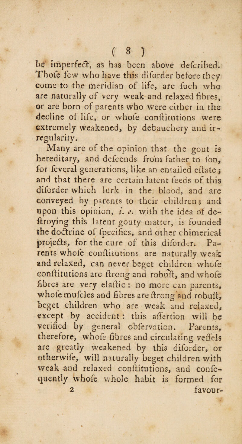 be imperfect, as has been above defcribech Thofe few who have this diforder before they come to the meridian of life, are fuch who are naturally of very weak and relaxed fibres, or are born of parents who were either in the decline of life, or whofe conftitutions were extremely weakened, by debauchery and ir¬ regularity. Many are of the opinion that the gout is hereditary, and defcends from father to fon, for feveral generations, like an entailed eftate * and that there are certain latent feeds of this diforder which lark in the blood, and are conveyed by parents to their children; and upon this opinion, i. e. with the idea of de« ftroying this latent gouty matter, is founded the doctrine of fpeeifics, and other chimerical projedts, for the cure of this diforder. Pa¬ rents whofe conftitutions are naturally weak and relaxed, can never beget children whofe conftitutions are ftrong and robuft, and whofe fibres are very elaftic : no more can parents, whofe mufcles and fibres are ftrong and robuft, beget children who are weak and relaxed, except by accident: this affertion will be verified by general obfervation. Parents, therefore, whole fibres and circulating veffels are greatly weakened by this diforder, or otherwife, will naturally beget children with weak and relaxed conftitutions, and confe- cjuently whofe whole habit is formed for 2 favour-