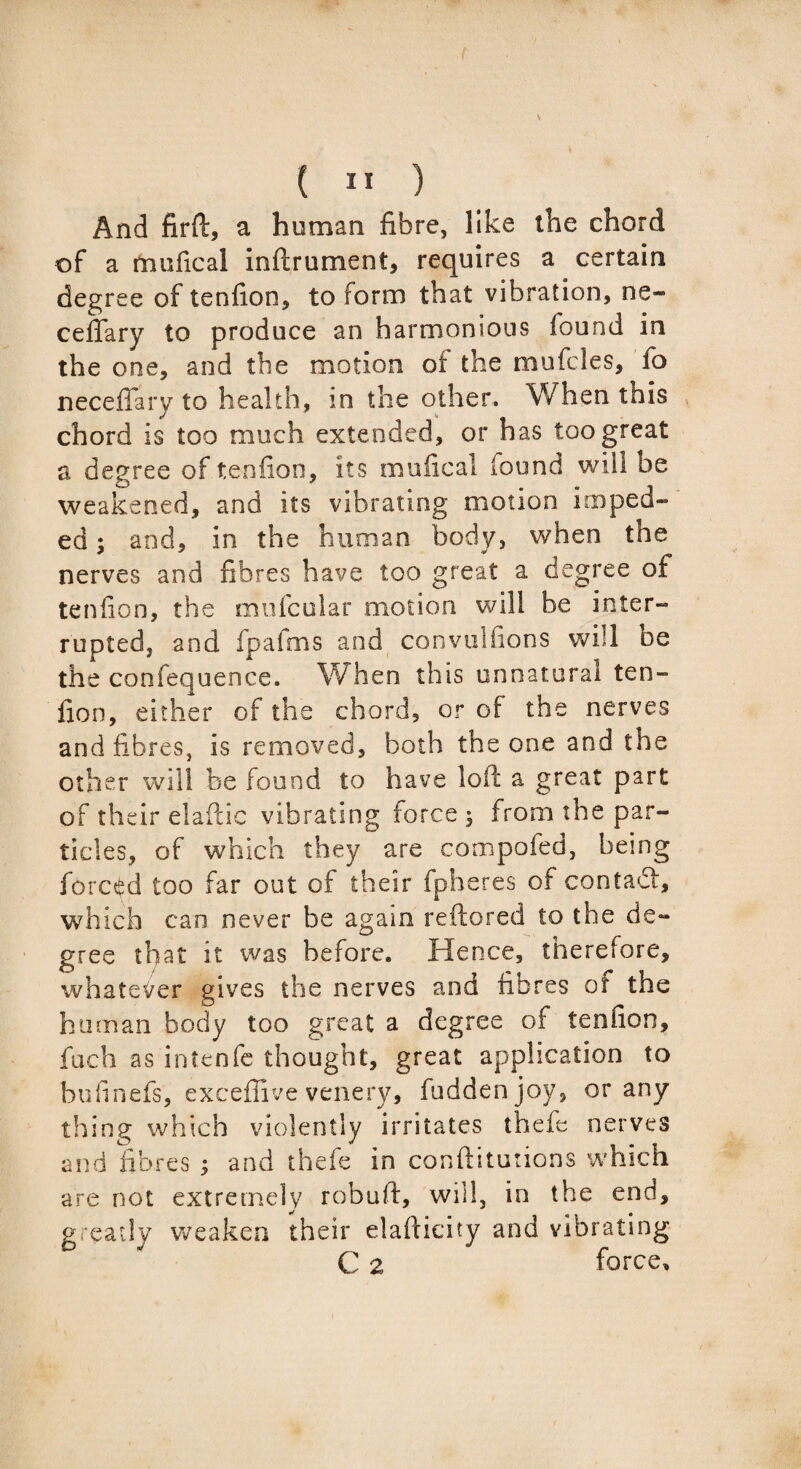 ( II ) And firft, a human fibre, like the chord of a mufical inftrument, requires a certain degree of tenfion, to form that vibration, ne- ceffary to produce an harmonious found in the one, and the motion oi the mufcles, fo neceffary to health, m the other. When this chord is too much extended, or has too great a degree of tenfion, its mufical found will be weakened, and its vibrating motion imped¬ ed ; and, in the human body, when the nerves and fibres have too great a degree of tenfion, the mufcular motion will be inter¬ rupted, and ip a fnis and convuifions will oe the confequence. When this unnatural ten¬ fion, either of the chord, or of the nerves and fibres, is removed, both the one and the other will be found to have loft a great part of their elaftic vibrating force 3 from the par¬ ticles, of which they are compofed, being forced too far out of their fpheres of contact, which can never be again reftored to the de¬ gree that it was before. Hence, therefore, whatever gives the nerves and fibres of the human body too great a degree of tenfion, fuch as intenfe thought, great application to bufinefs, excefiive venery, fuddenjoy, or any thing which violently irritates thefe nerves and fibres ; and thefe in confutations which are not extremely robuft, will, in the end, greatly weaken their elaftieity and vibrating C 2 force.