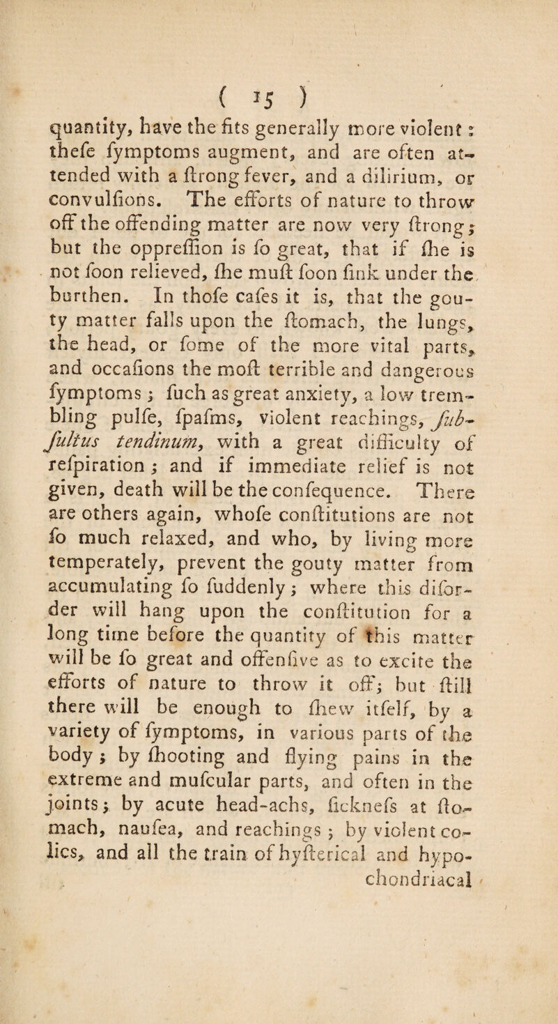 I ( 15 ) quantity, have the fits generally more violent: thefe fymptoms augment, and are often at¬ tended with a .ftrong fever, and a dilirium, or convulfions. The efforts of nature to throw off the offending matter are now very ftrong; but the oppreffion is fo great, that if fhe is not foon relieved, fhe muft foon fink under the burthen. In thofe cafes it is, that the gou¬ ty matter falls upon the ftomach, the lungs, the head, or fome of the more vital parts, and occasions the mod terrible and dangerous fymptoms; fuch as great anxiety, a low trem¬ bling pulfe, fpafms, violent Teachings, Jub* fultus tendinum, with a great difficulty of refpiration ; and if immediate relief is not given, death will be the confequence. There are others again, whofe confutations are not fo much relaxed, and who, by living more temperately, prevent the gouty matter from accumulating fo fuddenly; where this difor- der will hang upon the confutation for a long time before the quantity of this matter will be fo great and offeniive as to excite the efforts of nature to throw it off; but ftilj there will be enough to fiiew itfelf, by a variety of fymptoms, in various pans of the body ; by fhooting and flying pains in the extreme and mufcular parts, and often in the joints; by acute head-achs, ficknefs at fto- mach, naufea, and Teachings 5 by violent co¬ lics, and ail the train of hysterical and hypo¬ chondriacal 1