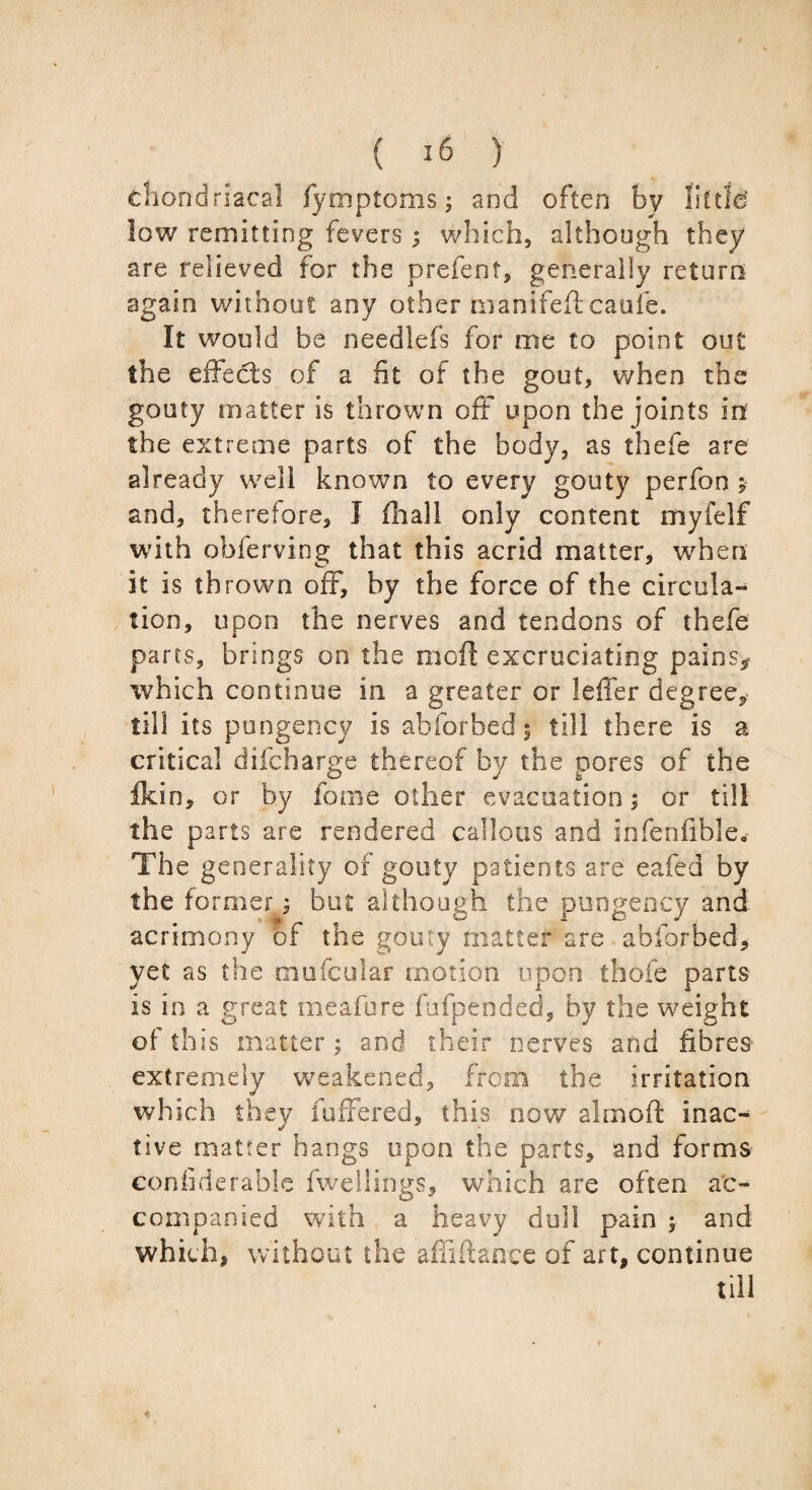 chondriacal fymptoms; and often by little low remitting fevers; which, although they are relieved for the prefect, generally return again without any other manifeft catife. It would be needlefs for me to point out the effects of a fit of the gout, when the gouty matter is thrown off upon the joints in the extreme parts of the body, as thefe are already well known to every gouty perfon ; and, therefore, I fhall only content myfelf with obferving that this acrid matter, when it is thrown off, by the force of the circula¬ tion, upon the nerves and tendons of thefe parts, brings on the mod excruciating pains,* which continue in a greater or leffer degree, till its pungency is abforbed 5 till there is a critical difcharge thereof by the pores of the fkin, or by feme other evacuation; or till the parts are rendered callous and infenfible. The generality of gouty patients are eafed by the former 9 but although the pungency and acrimony of the gouty matter are abforbed, yet as the mufeuiar motion upon thofe parts is in a great meafure fufpeoded, by the weight of this matter; and their nerves and fibres extremely weakened, from the irritation which they fuffered, this now aim oft inac¬ tive matter hangs upon the parts, and forms confiderablc fwellings, which are often ac¬ companied with a heavy dull pain $ and which, without the alii fiance of art, continue till