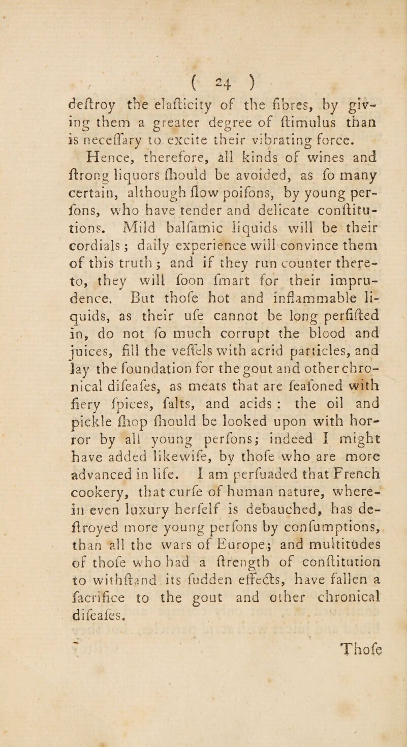 deftroy the elafiicity of the fibres, by giv¬ ing them a greater degree of dim ill us than is neceflary to excite their vibrating force. H ence, therefore, all kinds of wines and ftrong liquors fhould be avoided, as fo many certain, although flow poifons, by young per- fons, who have tender and delicate conflitu- tions. Mild balfamic liquids will be their cordials ; daily experience will convince them of this truth ; and if they run counter there¬ to, they will foon fmart for their impru¬ dence. But thofe hot and inflammable li¬ quids, as their ufe cannot be long perfifted in, do not fo much corrupt the blood and inices, fill the vefiels with acrid particles, and lay the foundation for the gout and other chro¬ nical difeafes, as meats that are feafoned with fiery fpices, falls, and acids : the oil and pickle £hop fhould be looked upon with hor¬ ror by all young perfons; indeed I might have added likewife, by thofe who are more advanced in life. I am perfuaded that French cookery, that curfe of human nature, where¬ in even luxury herfelf is debauched, has de¬ fir oyed more young perfons by conlumptions, th an all the wars of Europe; and multitudes of thofe who had a ftrength of confutation to withftand its fudden effedts, have fallen a facrifice to the gout and other chronical difeafes. Thofe