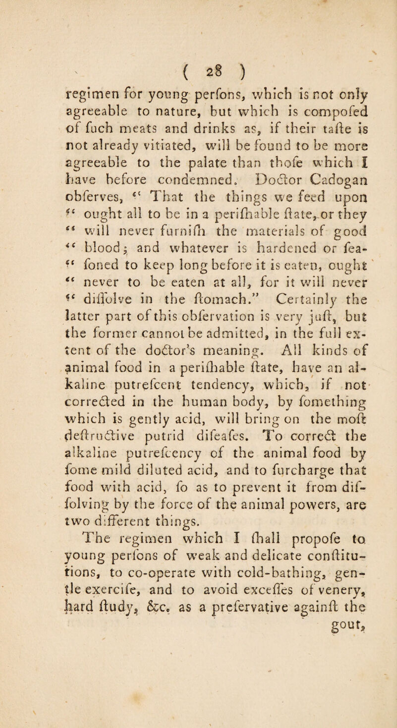 regimen for young perfons, which is not only agreeable to nature, but which is compofed of fuch meats and drinks as, if their tafte is not already vitiated, will be found to be more agreeable to the palate than thole which I have before condemned, Dodtor Cadogan obferves, 55 That the things we feed upon ■s ought all to be in a perlfhable ftate,-or they will never furnifti the materials of good blood; and whatever is hardened or fea- foned to keep long before it is eaten, ought never to be eaten at all, for it will never diffolve in the ftomach.” Certainly the latter part of this obfervation is very juft, but the former cannot be admitted, in the full ex¬ tent of the dodtor’s meaning. All kinds of animal food in a perifhable ftate, have an al¬ kaline putrefcent tendency, which, if not corredled in the human body, by fomething which is gently acid, will bring on the moft deftrudtive putrid difeafes. To corredt the alkaline putrefcency of the animal food by lome mild diluted acid, and to furcharge that food with acid, fo as to prevent it from dif- folving by the force of the animal powers, are two different things. The regimen which I fhall propofe to young perfons of weak and delicate confuta¬ tions, to co-operate with cold-bathing, gen¬ tle exercife, and to avoid exceffes of venery, hard ftudy* &ce as a prefervative againft the gout.