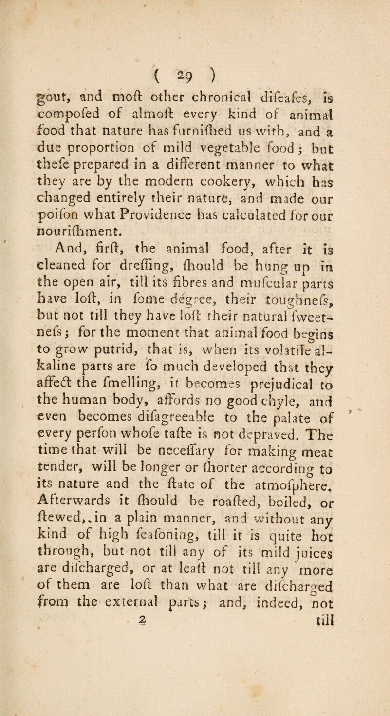 gout, and mod other chronical difeafes, is compofed of almoft every kind of animal food that nature has furnidled us with, and a due proportion of mild vegetable food ; but thefe prepared in a different manner to what they are by the modern cookery, which has changed entirely their nature, and made our poifon what Providence has calculated for our nourifhment. And, firft, the animal food, after it is cleaned for dreffing, fhould be hung up in the open air, till its fibres and mufcuiar parts have loft, in fome degree, their toughnefs, but not till they have loft their natural fweet- nets; for the moment that animal food begins to grow putrid, that is, when its volatile al¬ kaline parts are fo much developed that they aftedt the fmelling, it becomes prejudical to the human body, affords no good chyle, and even becomes difagreeable to the palate of every perfon whofe tafte is not depraved. The time that will be neceffary for making meat tender, will be longer or fliorter according to its nature and the ftate of the atmofphere. Afterwards it fhould be roafted, boiled, or ftewed,*in a plain manner, and without any kind of high feafoning, till it is quite hot through, but not till any of its mild juices are difcharged, or at leaft not till any more of them are loft than what are difcharged from the external parts j and, indeed, not 2 till