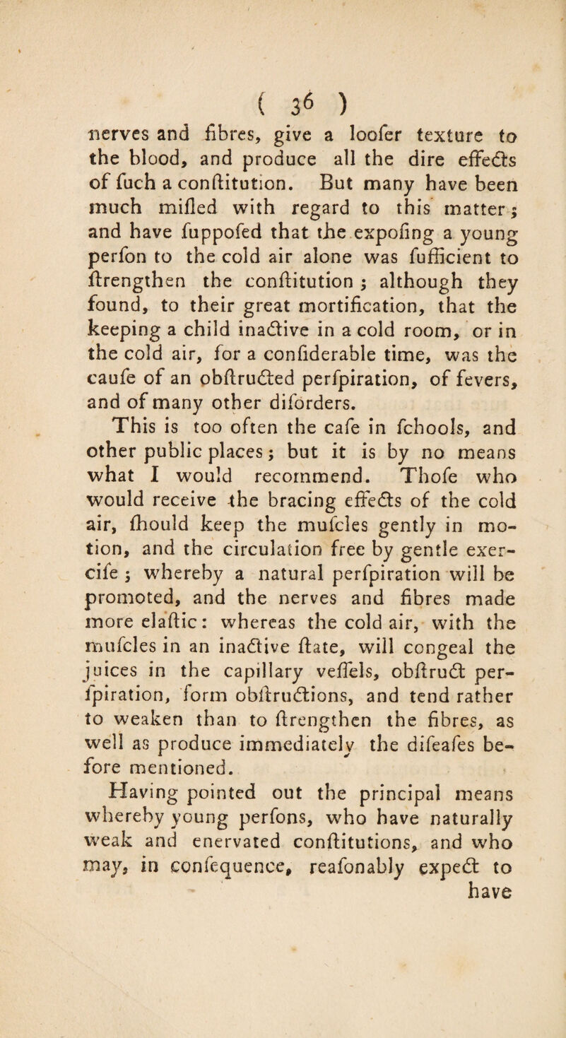 nerves and fibres, give a loofer texture to the blood, and produce all the dire effedls of fuch a conftitution. But many have been much milled with regard to this matter; and have fuppofed that the expofing a young perfon to the cold air alone was fufficient to ftrengthen the conftitution ; although they found, to their great mortification, that the keeping a child ina&ive in a cold room, or in the cold air, for a confiderable time, was the caufe of an obftrudfed perfpiration, of fevers, and of many other diforders. This is too often the cafe in fchools, and other public places; but it is by no means what I would recommend. Thofe who would receive the bracing effedts of the cold air, fhould keep the mufcles gently in mo¬ tion, and the circulation free by gentle exer- cife ; whereby a natural perfpiration will be promoted, and the nerves and fibres made moreelaftic: whereas the cold air, with the mufcles in an inactive ftate, will congeal the juices in the capillary veftels, obftrudt per¬ foration, iorm obftrudtions, and tend rather to weaken than to ftrengthen the fibres, as well as produce immediately the difeafes be¬ fore mentioned. Having pointed out the principal means whereby young perfons, who have naturally weak and enervated conftitutions, and who may, in confequence, reafonably expedt to have