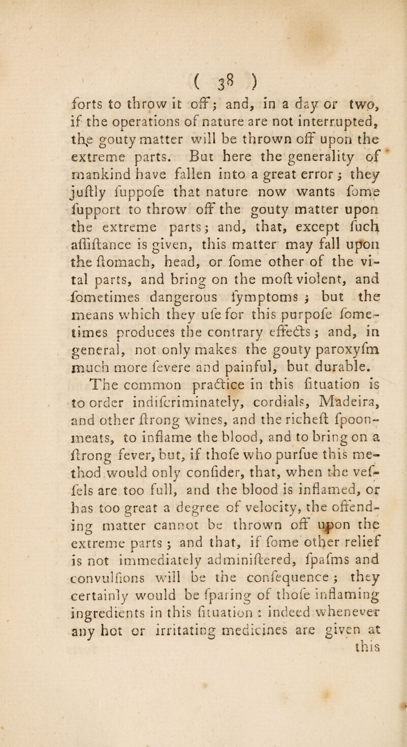 I ( 3* ) forts to throw it off; and, in a day or two, if the operations of nature are not interrupted, thp gouty matter will be thrown off upon the extreme parts. But here the generality of mankind have fallen into a great error; they juftly fuppofe that nature now wants fame fupport to throw off the gouty matter upon the extreme parts; and, that, except fuch affiftance is given, this matter may fall upon the ftomach, head, or fome other of the vi~ tal parts, and bring on the mod violent, and fometimes dangerous iymptoms y but the means which they ufe for this purpofe fome¬ times produces the contrary effedls; and, in general, not only makes the gouty paroxyfm much more fevere and painful, but durable. The common practice in this fituation is to order indifcriminately, cordials, Madeira, and other ftrong wines, and the richefl fpoon- meats, to inflame the blood, and to bring on a flrong fever, hut, if thofe who purfue this me¬ thod would only confider, that, when the vefl- fels are too full, and the blood is inflamed, or has too great a degree of velocity, the offend¬ ing matter cannot be thrown off upon the extreme parts ; and that, if fome other relief is not immediately adminiftered, fpafms and convulfions will be the confequence; they certainly would be fparing of thofe inflaming ingredients in this fituation : indeed whenever any hot or irritating medicines are given at this