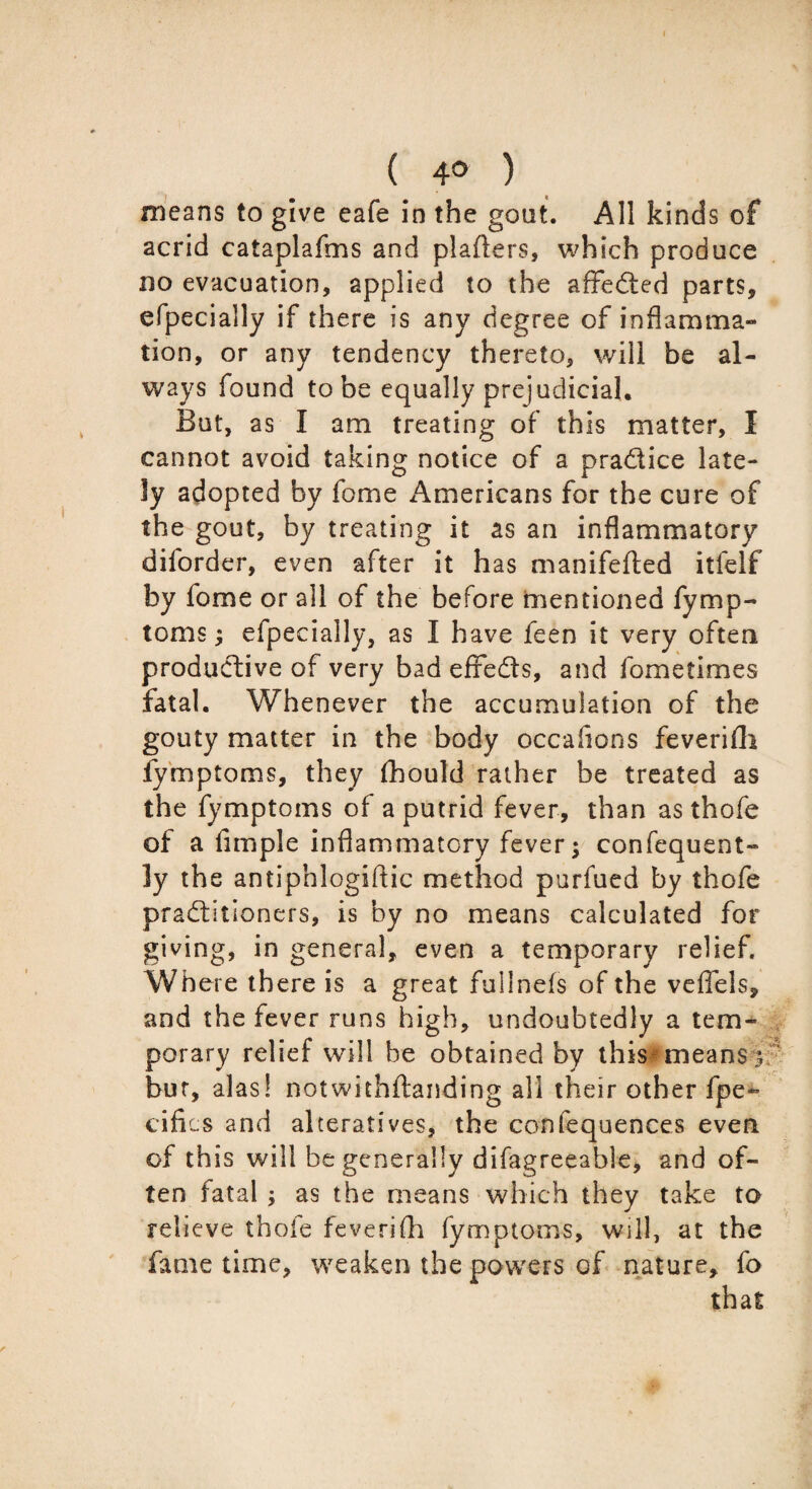 means to give eafe in the gout. All kinds of acrid cataplafms and plaflers, which produce no evacuation, applied to the affedted parts, efpecially if there is any degree of inflamma- tion, or any tendency thereto, will be al¬ ways found to be equally prejudicial. But, as I am treating of this matter, I cannot avoid taking notice of a practice late¬ ly adopted by fome Americans for the cure of the gout, by treating it as an inflammatory diforder, even after it has manifefted itfelf by fome or all of the before mentioned fymp- toms; efpecially, as I have feen it very often productive of very bad effects, and fome times fatal. Whenever the accumulation of the gouty matter in the body occaiions feverifli fymptoms, they fhould rather be treated as the fymptoms of a putrid fever, than as thofe of a Ample inflammatory fever; confequent- ly the antiphlogiftic method purfued by thofe practitioners, is by no means calculated for giving, in general, even a temporary relief. Where there is a great fullnefs of the veffels, and the fever runs high, undoubtedly a tem¬ porary relief will be obtained by this means 3 bur, alas! notwithftanding all their other fpe- cifics and alteratives, the confequences even of this will be generally difagreeable, and of¬ ten fatal as the means which they take to relieve thofe feverifh fymptoms, will, at the fame time, weaken the powers of nature, fo that