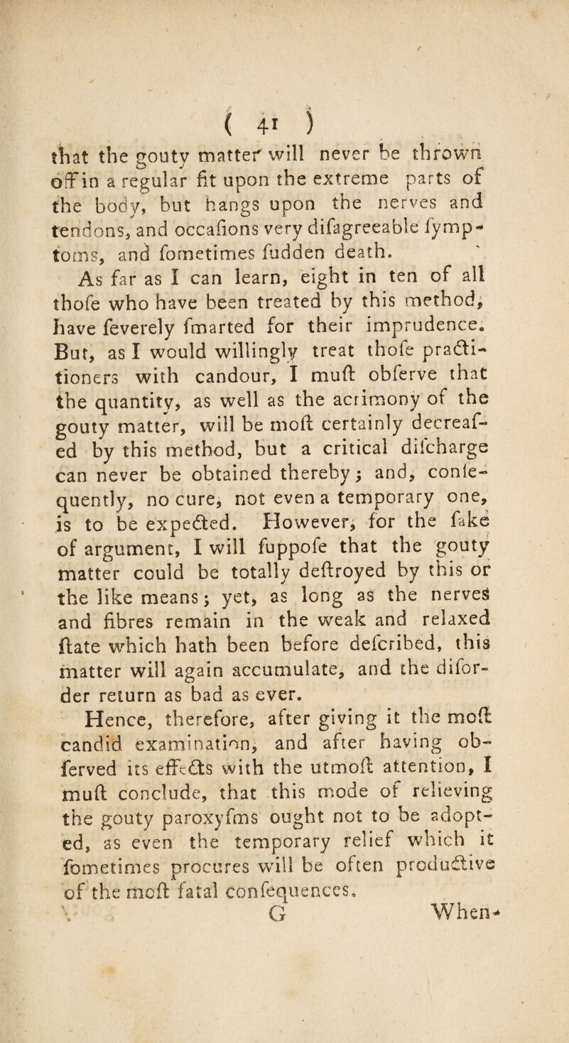 that the gouty matter will never he thrown off in a regular fit upon the extreme parts of the body, but hangs upon the nerves and tendons, and occafions very difagreeable iymp- toms, and fometimes fudden death. As far as I can learn, eight in ten of all thofe who have been treated by this method, have feverely fmarted for their imprudence. But, as I would willingly treat thole practi¬ tioners with candour, I muft obferve that the quantity, as well as the acrimony of the gouty matter, will be moft certainly decreas¬ ed by this method, but a critical diicharge can never be obtained thereby; and, conle- quently, no cure, not even a temporary one, is to be expected. However, for the fake of argument, I will fuppofe that the gouty matter could be totally deftroyed by this or the like means; yet, as long as the nerves and fibres remain in the weak and relaxed ftate which hath been before defcribed, this matter will again accumulate, and the difor- der return as bad as ever. Hence, therefore, after giving it the moft candid examination, and after having ob~ ferved its efffeCts with the utmoft attention, I muft conclude, that this mode of relieving the gouty paroxyfms ought not to be adopt¬ ed, as even the temporary relief which it fometimes procures will be often productive of the riioft fatal confequences, G WherU