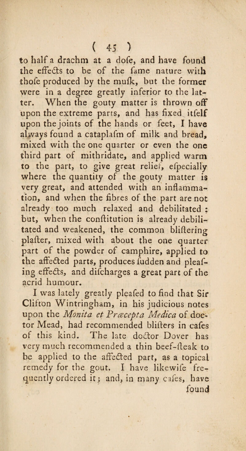 to half a drachm at a dofe, and have found the effects to be of the fame nature wi th ihofe produced by the mufk, but the former were in a degree greatly inferior to the lat¬ ter. When the gouty matter is thrown off upon the extreme parts, and has fixed itfelf upon the joints of the hands or feet, I have always found a cataplafm of milk and bread, mixed with the one quarter or even the one third part of mithridate, and applied warm to the part, to give great relief, elpecially where the quantity of the gouty matter is very great, and attended with an inflamma¬ tion, and when the fibres of the part are not already too much relaxed and debilitated : but, when the conftitution is already debili¬ tated and weakened, the common bliflering plafter, mixed with about the one quarter part of the powder of camphire, applied to the affedted parts, produces fudden and pleaf- ing effedts, and difcharges a great part of the acrid humour. I was lately greatly plcafed to find that Sir Clifton Wintringham, in his judicious notes upon the Monita et Preecepta Medica of doc¬ tor Mead, had recommended blifters in cafes of this kind. The late dodlor Dover has very much recommended a thin beef-fieak to be applied to the affedted part, as a topical remedy for the gout. I have likewife fre¬ quently ordered it; and, in many cafes, have found