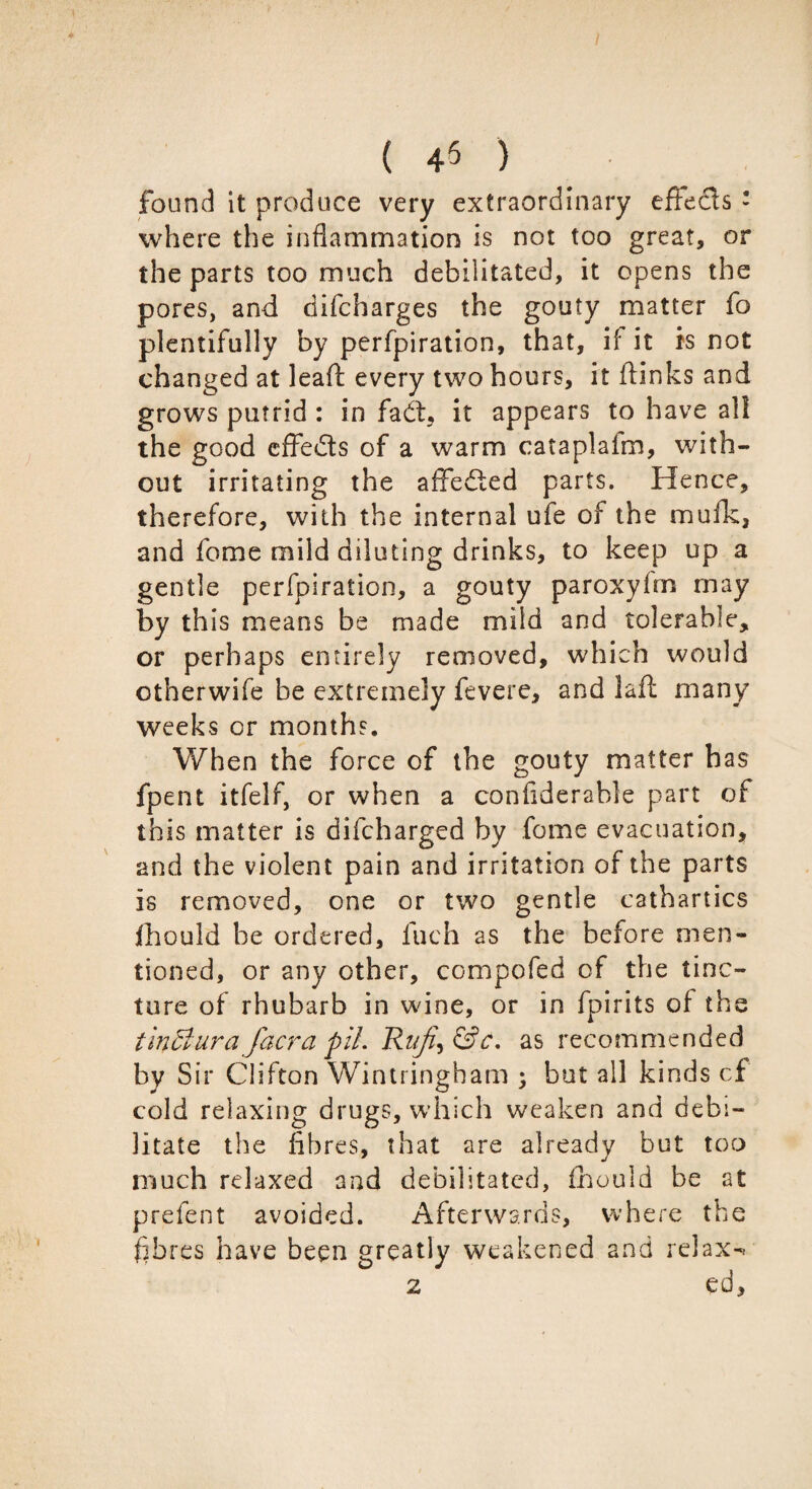 ( 4$ ) found it produce very extraordinary effecls : where the inflammation is not too great, or the parts too much debilitated, it opens the pores, and difcharges the gouty matter fo plentifully by perfpiration, that, if it is not changed at leafl: every two hours, it (links and grows putrid : in fadt, it appears to have all the good effects of a warm cataplafm, with¬ out irritating the affedled parts. Hence, therefore, with the internal ufe of the mufk, and feme mild diluting drinks, to keep up a gentle perfpiration, a gouty paroxyirn may by this means be made mild and tolerable, or perhaps entirely removed, which would otherwife be extremely fevere, and laft many weeks or months. When the force of the gouty matter has fpent itfelf, or when a confiderable part of this matter is difeharged by fome evacuation, and the violent pain and irritation of the parts is removed, one or two gentle cathartics fhould he ordered, fiich as the before men¬ tioned, or any other, compofed of the tinc¬ ture of rhubarb in wine, or in fpirits of the tinffiura facra piL Rzz/i^&c, as recommended by Sir Clifton Wintringham ; but all kinds cf cold relaxing drugs, which weaken and debi¬ litate the fibres, that are already but too much relaxed and debilitated, fhould be at prefent avoided. Afterwards, where the fibres have been greatly weakened and relax-*