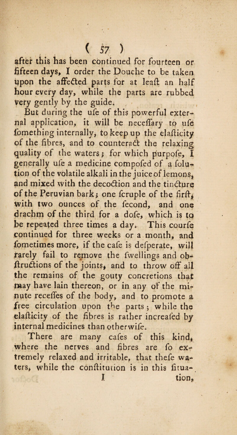 l t • . y, s after this has been continued for fourteen dr fifteen days, I order the Douche to be taken Upon the affedted parts for at lead an half hour every day, while the parts are rubbed very gently by the guide. But during the ufe of this powerful exter¬ nal application, it will be necefifary to ufe fomething internally, to keep up the eladicity of the fibres, and to counteract the relaxing quality of the waters ; for which purpofe, I generally ufe a medicine compofed of a folu- tion of the volatile alkali in the juiceof lemons, and mixed with the decodtion and the tincture of the Peruvian bark; one fcruple of the firft* with two dunces of the fecond, and one drachm of the third for a dofe, which is to be repeated three times a day, This courfe continued for three weeks or a month, and fometimes more, if the cafe is defperate, will i*arely fail to remove the fwellings and ob-4 ftruflions of the joints* and to throw off all the remains of the gouty concretions that may have lain thereon, or in any of the mi¬ nute recedes of the body, and to promote a free circulation upon the parts; while the elafticity of the fibres is rather increafed by internal medicines than otherwife. There are many cafes of this kind* where the nerves and fibres are fo ex-* tremely relaxed and irritable, that thefe wa¬ ters, while the conflitudon is in this fitua- I tion.