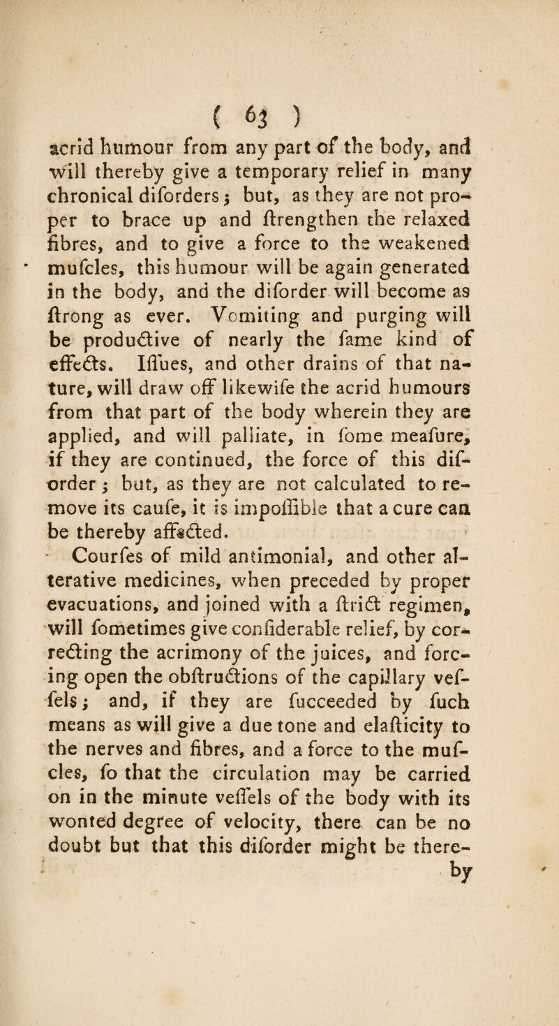 acrid humour from any part of the body, and will thereby give a temporary relief in many chronical diforders $ but, as they are not pro¬ per to brace up and ftrengthen the relaxed fibres, and to give a force to the weakened * mufcles, this humour will be again generated in the body, and the diforder will become as ftrong as ever. Vomiting and purging will be productive of nearly the fame kind of effeCts. Ifiues, and other drains of that na¬ ture, will draw off likewife the acrid humours from that part of the body wherein they are applied, and will palliate, in fome meafure, if they are continued, the force of this dif¬ order ; hut, as they are not calculated to re¬ move its caufe, it is impoffible that a cure can be thereby affsCted. Courfes of mild antimonial, and other al¬ terative medicines, when preceded by proper evacuations, and joined with a ftriCt regimen* will fometimes give con fide r able relief, by cor¬ recting the acrimony of the juices, and forc¬ ing open the obftruCtions of the capillary vef- fels; and, if they are fucceeded by fuch means as will give a due tone and elafticity to the nerves and fibres, and a force to the muf¬ cles, fo that the circulation may be carried on in the minute veflels of the body with its wonted degree of velocity, there can be no doubt but that this diforder might be there- * by 4