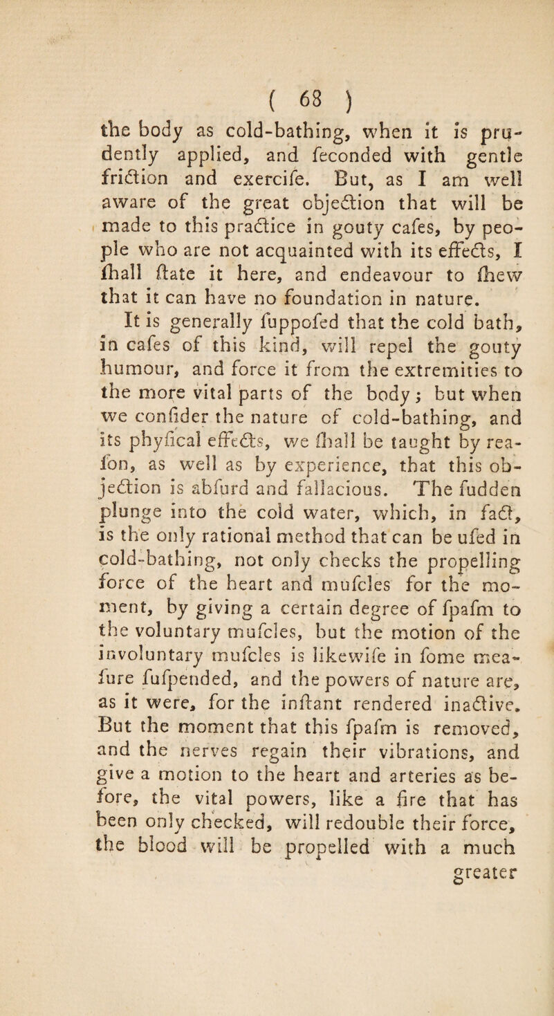 the body as cold-bathing, when it is pru¬ dently applied, and feconded with gentle fridion and exercife. But, as I am well aware of the great objedion that will be made to this pradice in gouty cafes, by peo¬ ple who are not acquainted with its effeds, I lhall ftate it here, and endeavour to fhew that it can have no foundation in nature. It is generally fuppofed that the cold bath, in cafes of this kind, will repel the gouty humour, and force it from the extremities to the more vital parts of the body; but when we confider the nature of cold-bathing, and its physical effeds, we fhall be taught by rea- lbn, as well as by experience, that this ob¬ jedion is abiurd and fallacious. The fudden plunge into the cold water, which, in fad, is the only rational method that can be ufed in cold-bathing, not only checks the propelling force of the heart and mufcles for the mo¬ ment, by giving a certain degree of fpafm to the voluntary mufcles, but the motion of the involuntary mufcles is likewife in fome mea~ lure fufpended, and the powers of nature are, as it were, for the imlant rendered inadive. But the moment that this fpafm is removed, and the nerves regain their vibrations, and give a motion to the heart and arteries as be¬ fore, the vital powers, like a fire that has been only checked, will redouble their force, the blood will be propelled with a much greater