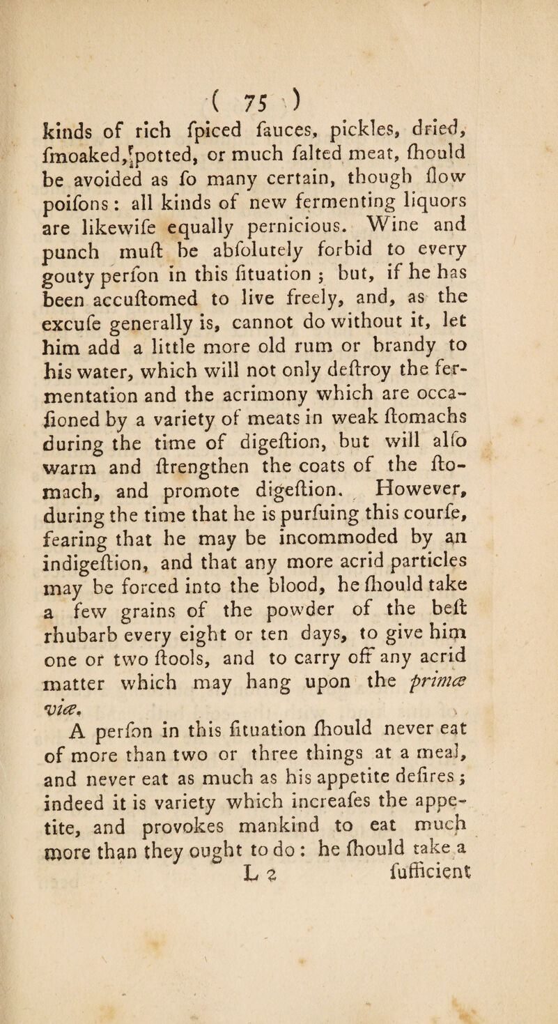 kinds of rich fpiced fauces, pickles, dried, fmoaked^potted, or much falted meat, fhould be avoided as fo many certain, though flow poifons: all kinds of new fermenting liquors are likewife equally pernicious. Wine and punch muft be abfolutely forbid to every gouty perfon in this fltuation ; but, if he has been accuftomed to live freely, and, as the excufe generally is, cannot do without it, let him add a little more old rum or brandy to his water, which will not only deftroy the fer¬ mentation and the acrimony which are occa- fioned by a variety of meats in weak ftomachs during the time of digeftion, but will alfo warm and ftrengthen the coats of the fto- mach, and promote digeftion. However, during the time that he is purfuing this courfe, fearing that he may be incommoded by a,n indigeftion, and that any more acrid particles may be forced into the blood, he flhould take a few grains of the powder of the belt rhubarb every eight or ten days, to give him one or two ftools, and to carry oft any acrid matter which may hang upon the pnmce %nee. A perfon in this fituation fhould never eat of more than two or three things at a meal, and never eat as much as his appetite defires; indeed it is variety which increafes the appe¬ tite, and provokes mankind to eat much more than they ought to do : he fhould take a L z fufficient