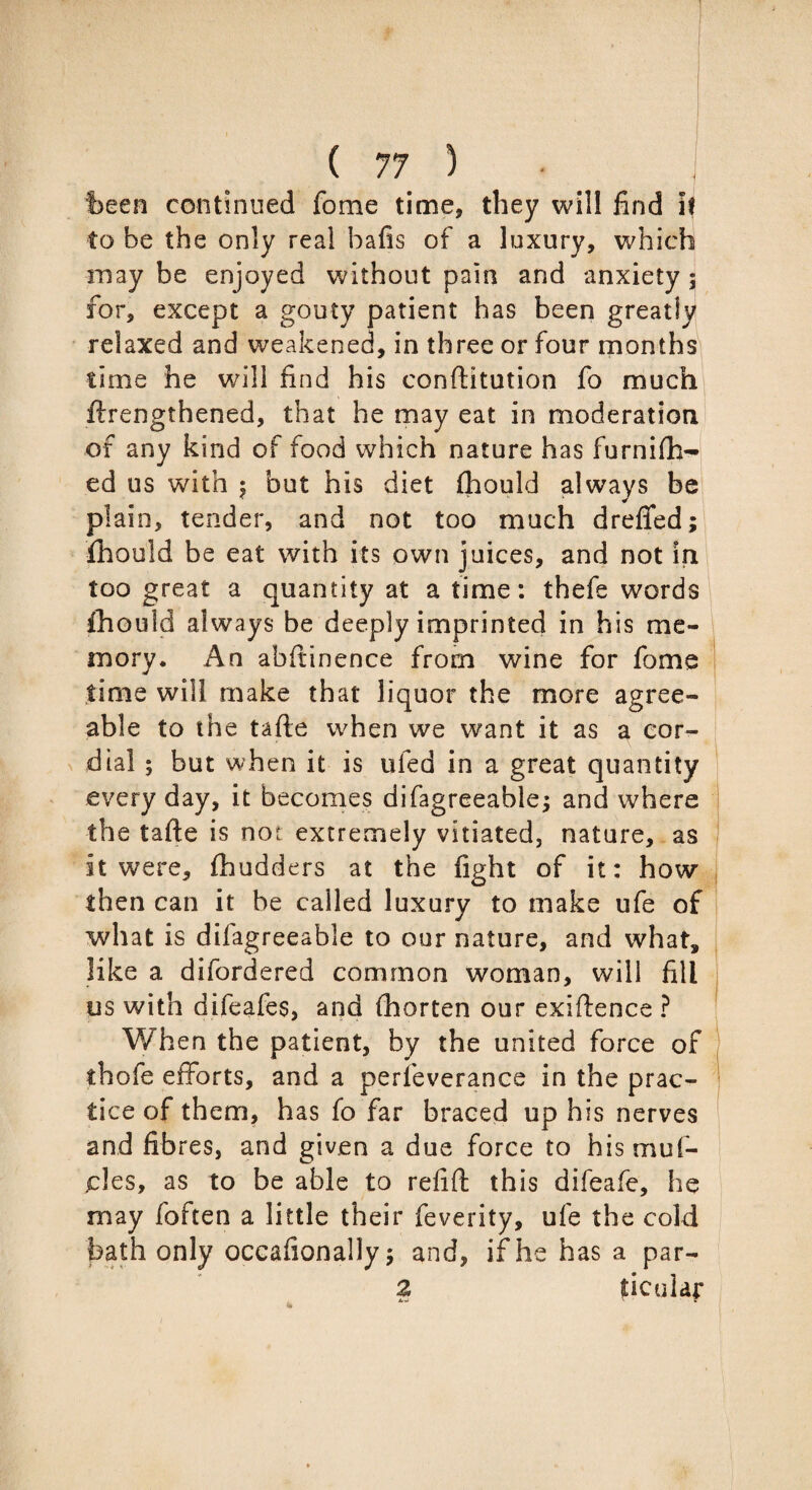 been continued fome time, they will find if to he the only real hafis of a luxury, which may be enjoyed without pain and anxiety ; for, except a gouty patient has been greatly relaxed and weakened, in three or four months time he will find his conftitution fo much Strengthened, that he may eat in moderation of any kind of food which nature has furnish¬ ed us with 5 but his diet Should always be plain, tender, and not too much drefted; Should be eat with its own juices, and not in too great a quantity at a time: thefe words Should always be deeply imprinted in his me¬ mory. An abftinence from wine for fome time will make that liquor the more agree¬ able to the tafte when we want it as a cor¬ dial ; but when it is tiled in a great quantity every day, it becomes difagreeable; and where the tafte is not extremely vitiated, nature, as it were. Shudders at the fight of it: how then can it he called luxury to make ufe of what is dilagreeable to our nature, and what, like a difordered common woman, will fill us with difeafes, and Shorten our exiftence ? When the patient, by the united force of thofe efforts, and a perfeverance in the prac¬ tice of them, has fo far braced up his nerves and fibres, and given a due force to his muf¬ fles, as to be able to refift this difeafe, he may foften a little their feverity, ufe the cold bath only occafionally 5 and, if he has a par- 2 ficular