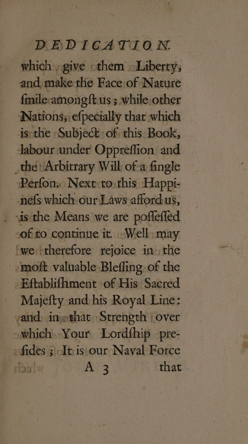 which give othem «Liberty; and, make the Face of Nature fmile-amongftus; while other Nations; efpecially thar which isthe Subject: of this. Book, labour under Oppreffion and the Arbitrary Will of-a fingle Perfon. Next:to this Happi- _nefs which: our Laws afford.us, is the Means we are poflefléd of to continue it. “Well: may ‘we: therefore rejoice inthe -moft valuable Bleffing of the _Eftablifhment of His Saered Majefty and:his Royal Line: rand, inwthat, Strength | over _ oWwhich,-Your Lordthip _pre- > fides ; It is our Naval Force Foul HS 3 that