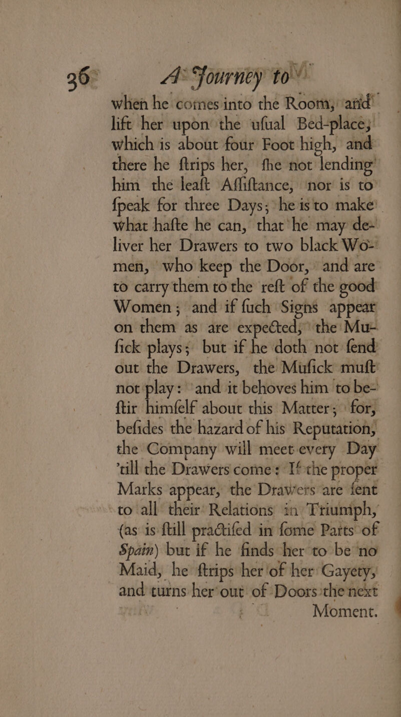 when he comes into the Room): ‘arid’ lift her upon the ‘ufual Bed-place; which is about four Foot high, and there he ftrips her, fhe not’ lending’ him the leaft Affiftance, nor is to’ what hafte he can, that he may de~ liver her Drawers to two black Wo- men, who keep the Door, and are to carry them to the reft of the good Women; and if fuch Signs appear on them as are expected,” the Mu- fick plays; but if he doth not fend out the Drawers, the Mifick muft not ‘play: ‘and it behoves him to be- the Company will meet every Day ‘till the Drawers come: Ifthe proper Marks appear, the Drawers are fent to all their’ Relations in Tiiuniph, {as is {till practifed in fome Parts of Spain) but if he finds her to be no Maid, he ftrips her ‘of her: Gayety, and turns her’ out: of Doors the next ye a Moment.