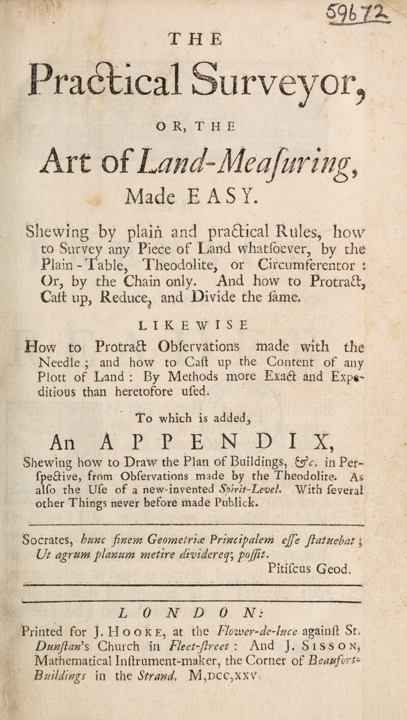 Made EASY. Shewing by plain and practical Rules, how to Survey any Piece of Land whatloever, by the Plain-Table, Theodolite, or Circumferentor s Or, by the Chain only. And how to ProtraT, Calt up, Reduce, and Divide the lame* LIKEWISE How to Protraft Obfervations made with the Needle ; and how to Caft up the Content of any Plott of Land : By Methods more Exadl and Expe¬ ditious than heretofore ufed. To which is added. An APPEND! X, Shewing how to Draw the Plan of Buildings, &c-. in Per- fpe&ive, from Obfervations made by the Theodolite. As alfo the Ufe of a new-invented Spirit-Level. With feveral other Things never before made Publick. Socrates, hunc finem Geometrice Principalem effe ftatuebat \ Ut agrum planum metire dividereq; poffit. Pitifcus Geod, LONDON: Printed for J. Hooke, at the Flower-de-luce again 11 St. Dunjlan3s Church in Fleet-fire et : And j. Sisson^ Mathematical Inftrument-rnaker, the Corner of Beaufort- Buildings in the Strand, M,occ,xxv.