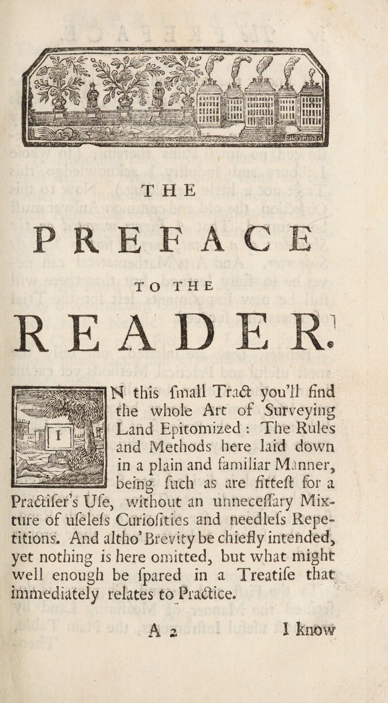 liui'iiiiMnnuniini* T^TnfTrt(TRT?\WTliT?' illSHIII HESJ3U3 ISiEgglifi He HE mil#1 l siting! InmniK !gq?a«HHBBS aMaMMffiKSEamsit THE N this fmall Tra<d you’ll find the whole Art of Surveying Land Epitomized : The Rules and Methods here laid down in a plain and familiar Manner, being fuch as are fitted for a Pra&ifer’s Ufe, without an uhneceffary Mix¬ ture of ufelels Curiofities and needlefs Repe¬ titions. And altho’Brevity be chiefly intended, yet nothing is here omitted^ but what might well enough be fpared in a Treatife that immediately relates to Practice. A z 1 know