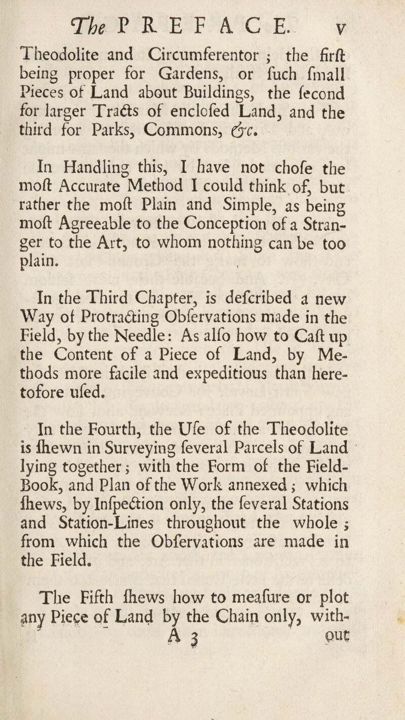 Theodolite and Circumferentor ; the firft being proper for Gardens, or fuch final! Pieces of Land about Buildings, the fecond for larger Trads of enclcfed Land, and the third for Parks, Commons, &c. In Handling this, I have not chofe the moft Accurate Method I could think of, but rather the moft Plain and Simple, as being moft Agreeable to the Conception of a Stran¬ ger to the Art, to whom nothing can be too plain. In the Third Chapter, is defcribed a new Way of Pro trading Obfervations made in the Field, by the Needle: As alfo how to Caft up the Content of a Piece of Land, by Me¬ thods more facile and expeditious than here¬ tofore ufed. In the Fourth, the Ufe of the Theodolite is ftiewn in Surveying feveral Parcels of Land lying together; with the Form of the Field- Book, and Plan of the Work annexed ^ which fhews, by Infpedion only, the feveral Stations and Station-Lines throughout the whole ; from which the Obfervations are made in the Field. The Fifth (hews how to meafure or plot any Piece of Land by the Chain only, with- A | out