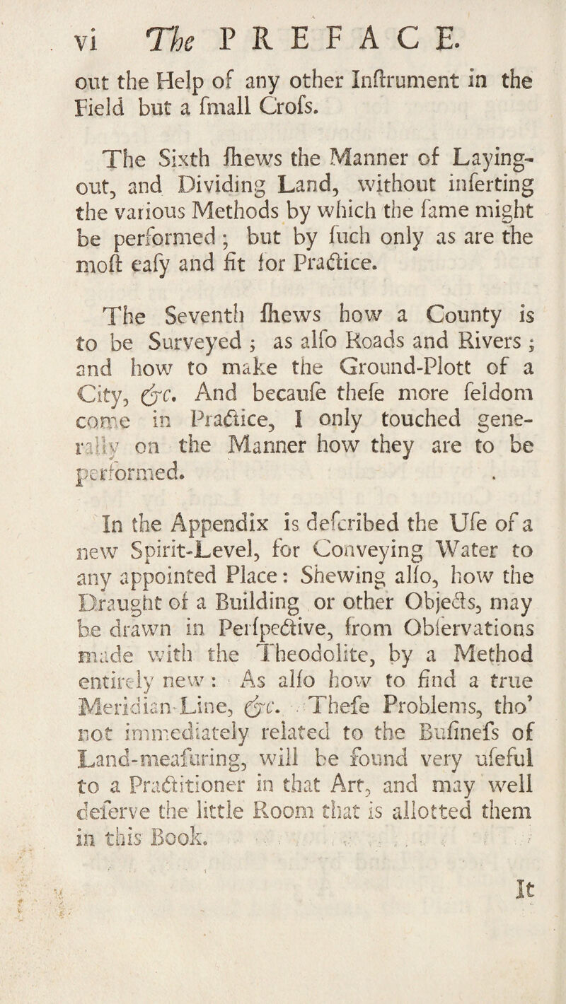 out the Help of any other Inftrument in the Field but a (mail Crofs. The Sixth fhews the Manner of Laying- out, and Dividing Land, without inferting the various Methods by which the fame might be performed ; but by fuch only as are the moft eafy and fit lor Practice. The Seventh fhews how a County is to be Surveyed ; as alfo Roads and Rivers ; and how to make the Ground-Plott of a City, &c. And becaufe thefe more feldom come in Praftice, ! only touched gene¬ rally on the Manner how they are to be performed® In the Appendix is deferibed the Ufe of a new Spirit-Level, for Conveying Water to any appointed Place: Shewing alio, how the Draught of a Building or other Objeds, may be drawn in Perfpedtive, from Obiervations made with the Theodolite, by a Method entirely new : As alfo how to find a true Meridian-Line, (jc\ . Thefe Problems, tho’ not immediately related to the Bufinefs of Land-meafuring, will be found very ufeful to a Practitioner in that Art, and may well deierve the little Room that is allotted them in this Book. ■ . ... . It