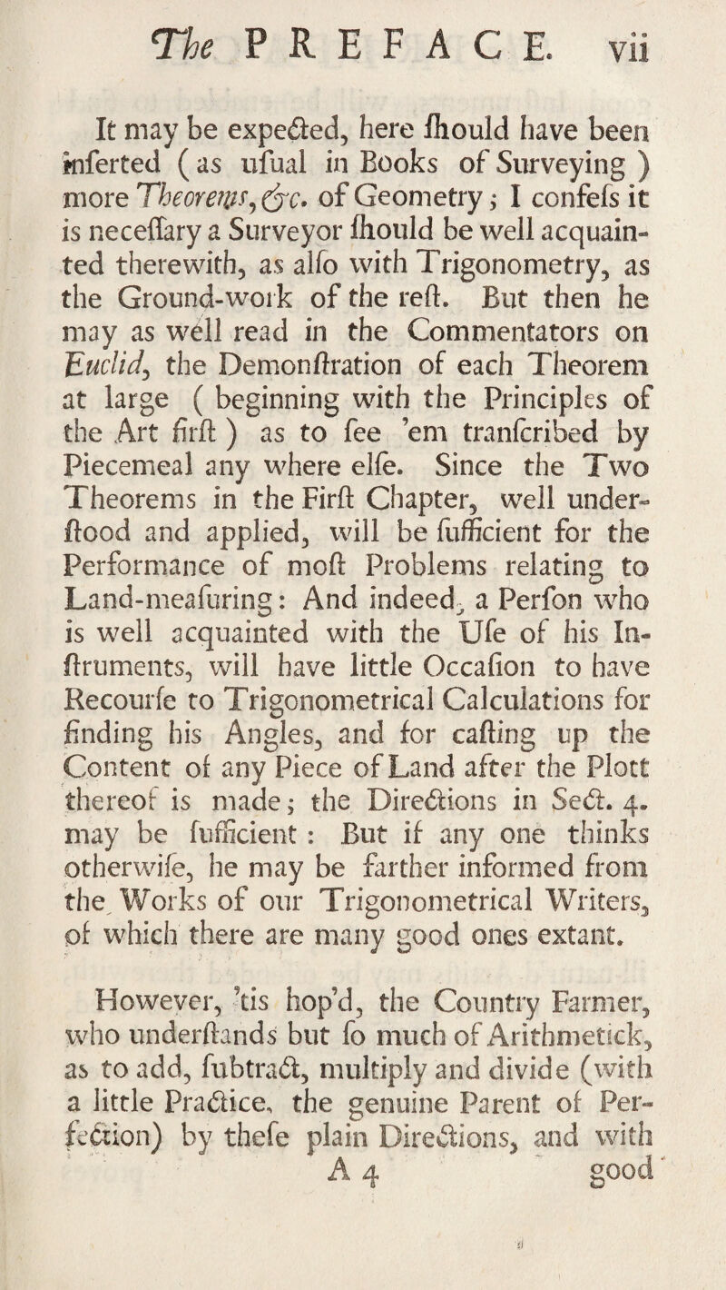 It may be expected, here fliould have been kiferted ( as ufual in Books of Surveying ) more Theorew^&c. of Geometry; I confefs it is neceflary a Surveyor fhould be well acquain¬ ted therewith, as alfo with Trigonometry, as the Ground-work of the reft. But then he may as well read in the Commentators on Euclid, the Demonftration of each Theorem at large ( beginning with the Principles of the Art firft ) as to fee ’em tranlcribed by Piecemeal any where elfe. Since the Two Theorems in the Firft Chapter, well under- flood and applied, will be fufficient for the Performance of moft Problems relating to Land-meafuring: And indeed^ a Perfon who is well acquainted with the Ufe of his In- flruments, will have little Occafion to have Recourfe to Trigonometrical Calculations for finding his Angles, and for cafting up the Content of any Piece of Land after the Plott thereof is made; the Directions in Sect. 4. may be fufficient : But if any one thinks otherwife, he may be farther informed from the. Works of our Trigonometrical Writers, of which there are many good ones extant. However, tis hop’d, the Country Farmer, who underftands but fo much of Arithmetick, as to add, fubtrad, multiply and divide (with a little Pradice, the genuine Parent of Per- fedion) by thefe plain Diredions, and with A 4 good si